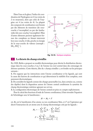 Dans l’eau ou la glace, l’indice de coordination de l’hydrogène est 2 (ou voisin de
2 en moyenne), alors que celui de l’oxygène est 4 (ou voisin de 4). La plupart
des composés de coordination sont formés
par des éléments de transition (de souscouche d incomplète) ou par des lanthanides (de sous-couche f incomplète). Mais
d’autres éléments peuvent également former des complexes en faisant intervenir
leur sous-couche d vide, proche en énergie
de la sous-couche de valence (exemple :
SF6 , PO3− ).
4

CO
OC

Cl–
CO

Fe
OC

Cl–
Pt2+

Cl–

Cl–

CO
Cl–

F

Zn2+

Cl–

F
Cl–

Cl–

F
S

F

F
F

Fig. 10.19. Quelques complexes.

1

La théorie du champ cristallin

En 1929, Bethe a proposé un modèle électrostatique pour décrire la distribution électronique dans les sous-couches d ou f de l’atome (ou ion) central dans des entourages de
diverses symétries. Cette théorie, dite du « champ cristallin », est fondée sur les principes
suivants :
1. On suppose que les interactions entre l’atome coordinateur et les ligands, qui sont
la cause des liaisons de coordination et qui déterminent la stabilité d’un complexe, sont
purement électrostatiques.
2. On considère les ligands comme des charges ponctuelles (ou, dans certains cas, comme
des dipôles) dont la disposition autour de l’atome central conditionne la symétrie du
champ électrostatique extérieur agissant sur cet ion.
3. La conﬁguration électronique de l’atome central est prise en compte explicitement.
Pour le calcul des fonctions d’onde de l’atome coordinateur, il faut résoudre l’équation
de Schrödinger avec le hamiltonien :
H 5 H0 1 F
où H0 est le hamiltonien d’un atome ou ion coordinateur libre, et F est l’opérateur qui
décrit l’interaction de cet atome avec le champ électrostatique créé par les ligands :
n

H0 5 −
i51
n

h2
Di −
2m
N

F5
i51 j51

338

n

i51

Zeff e2
4p ´0 ri

Zeff eqj
4p ´0 | Rj − ri |

 