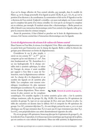 Zeff e est la charge effective de l’ion central calculée, par exemple, dans le modèle de
Slater ; qj est la charge ponctuelle d’un ligand au point Rj (Rj , uj , wj ) ; ri (ri , ui , wi ) est la
position d’un électron ei du coordinateur. La sommation se fait sur les N ligands et sur les
n électrons de l’ion central. L’adjectif « cristallin » est assez mal adapté, car il sous-entend
que le complexe fait partie d’un réseau cristallin. Ce n’est pas le cas lorsque le complexe
est en solution, par exemple. Il vaudrait mieux dire « électrostatique ». Bethe pensait en
effet d’abord à une interaction électrostatique entre l’ion central et les ligands, telle qu’on
peut la concevoir dans les cristaux ioniques.
Avant de poursuivre, il faut d’abord se pencher sur la levée de dégénérescence des
niveaux d de l’atome central due à l’interaction électrostatique avec les ligands.

Levée de dégénérescence du niveau d de valence de l’atome central
Dans l’atome ou l’ion libre, le niveau d est dégénéré 5 fois. Mais cette dégénérescence est
en partie levée par l’interaction avec le champ des ligands. Bethe a utilisé la théorie des
groupes pour déterminer ces levées de dégénérescence.
Considérons le cas le plus simple, à
z
savoir un ion comme Ti31 ou V41 qui ne
C4
comporte qu’un seul électron d : nd 1 . Son
σh
état fondamental est 2 D. Assimilons-le à
un ion hydrogénoïde. Si le champ crisC3
σd
tallin était à symétrie sphérique, la valeur
de l’énergie du niveau d serait modiﬁée
C2'
par rapport à l’ion libre à cause de l’interaction, mais la dégénérescence subsistey
rait. Le champ dû à la disposition et au
nombre des ligands est de symétrie plus
faible. Les complexes sont souvent octax
édriques (coordinence 6), plus rarement
tétraédriques (coordinence 4), ou adoptent
encore d’autres dispositions. Nous raison- Fig. 10.20. Éléments de symétrie du groupe Oh .
nerons le plus souvent sur les complexes
octaédriques. Un octaèdre régulier a la même symétrie qu’un cube : c’est la symétrie
cubique maximum, celle du groupe Oh (ﬁg. 10.20). On retrouve les 24 opérateurs de
symétrie du groupe Td (qui est un sous-groupe de Oh ), ainsi que d’autres en plus. La
table des caractères est donnée dans le tableau 10.5 et comporte les 48 opérateurs du
groupe. Les 3 C2 existaient déjà dans Td : ils sont dirigés suivant les axes x, y et z et sont
identiques aux S2 (qui existaient dans Td ) et aussi aux C2 (qui n’existaient pas dans Td ).
4
4
Les 6 C2 sont perpendiculaires aux arêtes diamétralement opposées du cube.
Oh est un groupe à 48 opérateurs, beaucoup plus que les 4 opérateurs du groupe C2v de
la molécule d’eau. Cependant, il est beaucoup moins symétrique que le groupe de la sphère,
qui est continu et a une inﬁnité d’opérateurs. Dans une telle symétrie, la dégénérescence
10. ∗ THÉORIE QUANTIQUE DE LA LIAISON CHIMIQUE 2. LES MOLÉCULES POLYATOMIQUES

339

 