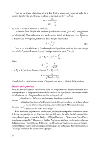 Pour les particules relativistes, c’est-à-dire dont la vitesse est voisine de celle de la
lumière dans le vide (c), l’énergie totale de la particule est E 5 mc2 , où :
m0
m5
v2
1− 2
c
m0 étant la masse au repos de la particule.
La formule de de Broglie relie ainsi une grandeur mécanique (p 5 mv) à une grandeur
2p
) dans
ondulatoire (l). Vectoriellement, si k est le vecteur d’onde (de longueur : k 5
l
la direction de propagation, la formule de de Broglie peut s’écrire :
h
k
(2.3)
2p
Dans le cas non relativiste, si E est l’énergie cinétique d’une particule libre, son énergie
potentielle Ep est nulle et son énergie cinétique constitue toute l’énergie :
p 5

E 5 Ec 5
d’où :
l5

1 2
p2
mv 5
2
2m

h
h
;
5 √
p
2mE

et si Ep ﬁ 0 (particule dans un champ), E − Ep 5 Ec , et :
l5

h
2m(E − Ep )

Quand Ep n’est pas constant, l varie d’un point à un autre et dépend de la position.

Dualité onde-particule
Ainsi est établi un certain parallélisme entre les comportements des rayonnements électromagnétiques et des particules matérielles : suivant les expériences, on observe un effet
ondulatoire ou un effet particulaire (dualité onde-particule) :
interférences ; diffraction (explicables en formalisme ondulatoire)
photons

effet photoélectrique ; effet Compton (explicables en formalisme particulaire : chocs)
chocs ; diffusion de particules ; ... (explicables par la Mécanique classique)
électrons, etc.
diffraction des ondes de de Broglie ? ?

Si les particules, en particulier les électrons, se comportaient parfois comme des ondes,
il devait être possible de les faire interférer et diffracter. En effet, la diffraction d’électrons, observée pour la première fois (en 1927) par Davisson et Germer aux États-Unis et
simultanément par G.P. Thomson et Reid en Angleterre, a été une conﬁrmation éclatante
de la justesse de l’hypothèse de de Broglie. La diffraction d’électrons est aujourd’hui couramment réalisée dans les microscopes électroniques, où un faisceau d’électrons remplace
l’éclairage lumineux des microscopes optiques.
34

 