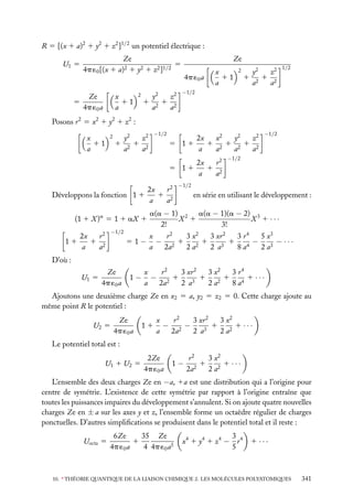 R 5 [(x 1 a)2 1 y2 1 z2 ]1/2 un potentiel électrique :
U1 5

5

Ze
5
4p ´0 [(x 1 a)2 1 y2 1 z2 ]1/2
Ze
4p ´0 a

x
11
a

2

1

y2
z2
1 2
a2
a

Ze
4p ´0 a

x
11
a

2

y2
z2
1 21 2
a
a

1/2

−1/2

Posons r 2 5 x2 1 y2 1 z2 :
x
11
a

2

1

−1/2

y2
z2
1 2
2
a
a

5 11

x2
2x
y2
z2
1 2 1 21 2
a
a
a
a

r2
2x
1 2
5 11
a
a
Développons la fonction 1 1
(1 1 X )a 5 1 1 aX 1
−1/2

r2
2x
1 2
11
a
a

51−

r2
2x
1 2
a
a

−1/2

−1/2

−1/2

en série en utilisant le développement :

a(a − 1) 2 a(a − 1)(a − 2) 3
X 1
X 1 ···
2!
3!
3 x2
3 xr 2
3 r4
x
r2
5 x3
− 21 21
1
− 3 − ···
a
2a
2a
2 a3
8 a4
2a

D’où :
U1 5

Ze
4p ´0 a

1−

3 xr 2
3 x2
3 r4
x
r2
− 21
1
1
1 ···
a
2a
2 a3
2 a2
8 a4

Ajoutons une deuxième charge Ze en x2 5 a, y2 5 z2 5 0. Cette charge ajoute au
même point R le potentiel :
U2 5

Ze
4p ´0 a

11

x
3 x2
r2
3 xr 2
− 2−
1
1 ···
a
2a
2 a3
2 a2

Le potentiel total est :
U1 1 U2 5

2Ze
4p ´0 a

1−

3 x2
r2
1
1 ···
2a2
2 a2

L’ensemble des deux charges Ze en −a, 1a est une distribution qui a l’origine pour
centre de symétrie. L’existence de cette symétrie par rapport à l’origine entraîne que
toutes les puissances impaires du développement s’annulent. Si on ajoute quatre nouvelles
charges Ze en ± a sur les axes y et z, l’ensemble forme un octaèdre régulier de charges
ponctuelles. D’autres simpliﬁcations se produisent dans le potentiel total et il reste :
Uocta 5

35 Ze
6Ze
1
4p ´0 a
4 4p ´0 a5

3
x4 1 y4 1 z4 − r 4
5

1 ···

10. ∗ THÉORIE QUANTIQUE DE LA LIAISON CHIMIQUE 2. LES MOLÉCULES POLYATOMIQUES

341

 
