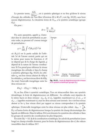 6Ze
, est à symétrie sphérique et ne fera qu’élever le niveau
4p ´0 a
d’énergie des orbitales de l’ion libre (d’environ 20 à 40 eV ; voir ﬁg. 10.21), sans lever
aucune dégénérescence. Le deuxième terme de Uocta a la symétrie octaédrique (groupe
Oh ).
On pose :
35 Ze
D≡
4 4p ´0 a5
Le premier terme,

Un autre paramètre, appelé q, s’introduit dans le calcul de perturbation au premier ordre, en prenant eU comme énergie
de perturbation :
2e
q≡
105

4

Énergie

3
— ∆ = + 6Dq
5

∆

d

2 2

2
– — ∆ = – 4Dq
5

2-3 eV

r [R3d (r)] r dr

où R3d (r) est la partie radiale de l’orbitale 3d de l’atome central, partie qui est
la même pour toutes les fonctions d. D
ne dépend que de la charge des ligands, q
dépend de la nature de l’atome coordinateur. Si l’on prend pour référence le niveau
énergétique des orbitales d dans le champ
à symétrie sphérique (ﬁg. 10.21), les orbitales t2g ont leur niveau abaissé de 4Dq et
les orbitales eg ont leur niveau élevé de 6Dq.
Au total, l’intervalle énergétique entre les
deux niveaux est :

eg

t2g

20-40 eV

d
Ion libre

Champ Champ cristallin
uniforme octaédrique

Fig. 10.21. Levée de dégénérescence des niveaux
d en symétrie octaédrique (groupe Oh ).

E(eg ) − E(t2g ) 5 10Dq ≡ D
Si, au lieu d’être à symétrie octaédrique, l’ion est tétracoordiné dans une symétrie
tétraédrique, la levée de dégénérescence est différente : les orbitales sont réparties de
la même façon en deux niveaux : dxy , dyz et dxz (appelées maintenant t2 ), et dx2 −y2 et
d3z2 −r 2 (appelées maintenant e), mais les deux niveaux sont inversés : les e ont leur niveau
abaissé et les t2 leur niveau élevé par rapport au niveau correspondant à la symétrie
4
sphérique. L’intervalle énergétique entre les deux niveaux est plus réduit : Dtétr 5 D.
9
Il y a d’autres levées de dégénérescence lorsque la symétrie du champ électrostatique des
ligands est différente. Dans le tableau 10.6 sont données les symétries des orbitales d dans
les groupes de symétrie des coordinations les plus fréquentes.
En unité Dq 5 0,1 D de la coordination octaédrique, les calculs de perturbation (assez
longs) en champ cristallin donnent, pour les levées de dégénérescence des d, des valeurs
rassemblées dans le tableau 10.7.
342

 