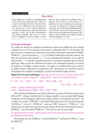 Un peu d´histoire

Hans Bethe
Hans Bethe (né en 1906) est un brillant physicien théoricien allemand. Dès 1928, il a
exposé les fondements de la théorie dynamique de la diffraction des électrons par
les cristaux. Il a été le premier physicien
à utiliser la théorie des représentations des
groupes (1929). On lui doit l’introduction
du champ cristallin. Plus tard, il a introduit et appliqué la notion d’ordre à courte

distance dans la théorie des alliages désordonnés (1935). Passé aux États-Unis, il a
étudié les réactions nucléaires et a participé
à la mise au point de la première bombe
atomique sous la direction d’Oppenheimer
à Los Alamos. Il est aussi l’auteur d’importants travaux sur la physique du Soleil et des
étoiles (cycle de Bethe). Il a obtenu le prix
Nobel de physique en 1967.

Série spectrochimique
Les valeurs de D dans les complexes octaédriques varient pour différents ions centraux
et ligands, de 1 à 4 eV ou plus pour des atomes coordinateurs des 5e et 6e périodes. On
peut mesurer ces énergies par l’observation de bandes d’absorption spectrales de 8 000 à
35 000 cm−1 pour la transition t2g → eg . Ces bandes d’absorption sont peu intenses. En
effet, les transitions électroniques d → d sont normalement interdites, car la règle de
sélection DL 5 ± 1 doit être respectée aussi bien en symétrie octaédrique qu’en symétrie
sphérique. Mais, du fait des vibrations des liaisons de coordination ligands-ion central,
la symétrie est modiﬁée à chaque instant ; c’est grâce à ces déformations qu’on observe
de faibles bandes d’absorption. L’exploitation des observations de nombreux spectres
d’absorption de complexes octaédriques a permis de formuler la règle suivante.
Règle de la série spectrochimique : Quel que soit l’atome ou l’ion central, la valeur de D
croît quand on passe du ligand I− au ligand CN− dans la série spectrochimique :
I− < Br− < Cl− < SCN− < F− < OH− < H2 O < NH3 ∼ Py
< En < NO− < CO ∼ CN−
2
où Py 5 pyridine (hétérocycle C5 H5 N)
et En 5 éthylènediamine (H2 N−CH2 −CH2 −NH2 ).
Ainsi, la levée de dégénérescence D sera la plus forte, quel que soit l’atome central, pour
CO ou CN− (champ cristallin fort). Le champ cristallin est au contraire faible lorsque
les ligands sont des halogènes. H2 O, par exemple, induira un champ plus fort que F− sur
un même ion central : Ti(H2 O)31 a une bande d’absorption avec une intensité maximum
6
à 20 300 cm−1 , d’où D 5 20 300 cm−1 , alors que TiF3− donne D 5 17 000 cm−1 . Les
6
valeurs de D sont plus fortes pour les ions des métaux de transition des périodes élevées :
Ir(NH3 )31 a un D d’environ 40 000 cm−1 . On énonce aussi une autre règle :
6
Les ligands étant les mêmes, la plus grande valeur de D est pour les ions centraux porteurs
des charges les plus élevées.
Par exemple, D est de 18 200 cm−1 pour [Co(H2 O)6 ]31 et d’environ 9 700 cm−1 pour
[Co(H2 O)6 ]21 .
344

 