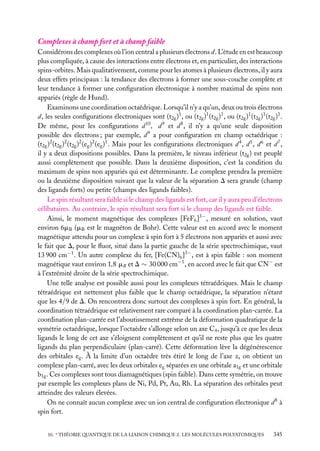 Complexes à champ fort et à champ faible
Considérons des complexes où l’ion central a plusieurs électrons d. L’étude en est beaucoup
plus compliquée, à cause des interactions entre électrons et, en particulier, des interactions
spins-orbites. Mais qualitativement, comme pour les atomes à plusieurs électrons, il y aura
deux effets principaux : la tendance des électrons à former une sous-couche complète et
leur tendance à former une conﬁguration électronique à nombre maximal de spins non
appariés (règle de Hund).
Examinons une coordination octaédrique. Lorsqu’il n’y a qu’un, deux ou trois électrons
d, les seules conﬁgurations électroniques sont (t2g )1 , ou (t2g )1 (t2g )1 , ou (t2g )1 (t2g )1 (t2g )1 .
De même, pour les conﬁgurations d 10 , d 9 et d 8 , il n’y a qu’une seule disposition
possible des électrons ; par exemple, d 9 a pour conﬁguration en champ octaédrique :
(t2g )2 (t2g )2 (t2g )2 (eg )2 (eg )1 . Mais pour les conﬁgurations électroniques d 4 , d 5 , d 6 et d 7 ,
il y a deux dispositions possibles. Dans la première, le niveau inférieur (t2g ) est peuplé
aussi complètement que possible. Dans la deuxième disposition, c’est la condition du
maximum de spins non appariés qui est déterminante. Le complexe prendra la première
ou la deuxième disposition suivant que la valeur de la séparation D sera grande (champ
des ligands forts) ou petite (champs des ligands faibles).
Le spin résultant sera faible si le champ des ligands est fort, car il y aura peu d’électrons
célibataires. Au contraire, le spin résultant sera fort si le champ des ligands est faible.
Ainsi, le moment magnétique des complexes [FeF6 ]3− , mesuré en solution, vaut
environ 6mB (mB est le magnéton de Bohr). Cette valeur est en accord avec le moment
magnétique attendu pour un complexe à spin fort à 5 électrons non appariés et aussi avec
le fait que D, pour le ﬂuor, situé dans la partie gauche de la série spectrochimique, vaut
13 900 cm−1 . Un autre complexe du fer, [Fe(CN)6 ]3− , est à spin faible : son moment
magnétique vaut environ 1,8 mB et D ∼ 30 000 cm−1 , en accord avec le fait que CN− est
à l’extrémité droite de la série spectrochimique.
Une telle analyse est possible aussi pour les complexes tétraédriques. Mais le champ
tétraédrique est nettement plus faible que le champ octaédrique, la séparation n’étant
que les 4/9 de D. On rencontrera donc surtout des complexes à spin fort. En général, la
coordination tétraédrique est relativement rare comparé à la coordination plan-carrée. La
coordination plan-carrée est l’aboutissement extrême de la déformation quadratique de la
symétrie octaédrique, lorsque l’octaèdre s’allonge selon un axe C4 , jusqu’à ce que les deux
ligands le long de cet axe s’éloignent complètement et qu’il ne reste plus que les quatre
ligands du plan perpendiculaire (plan-carré). Cette déformation lève la dégénérescence
des orbitales eg . À la limite d’un octaèdre très étiré le long de l’axe z, on obtient un
complexe plan-carré, avec les deux orbitales eg séparées en une orbitale a1g et une orbitale
b1g . Ces complexes sont tous diamagnétiques (spin faible). Dans cette symétrie, on trouve
par exemple les complexes plans de Ni, Pd, Pt, Au, Rh. La séparation des orbitales peut
atteindre des valeurs élevées.
On ne connaît aucun complexe avec un ion central de conﬁguration électronique d 8 à
spin fort.
10. ∗ THÉORIE QUANTIQUE DE LA LIAISON CHIMIQUE 2. LES MOLÉCULES POLYATOMIQUES

345

 