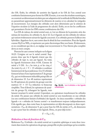 des OA. Enﬁn, les orbitales de symétrie des ligands et les OA de l’ion central sont
combinées linéairement pour former les OM. Ensuite, si on veut des résultats numériques,
on construit un déterminant séculaire par une adaptation de la méthode de Hückel étendue
en paramétrant approximativement les éléments de matrice et en calculant les intégrales
de recouvrement. Les énergies des orbitales sont alors déterminées par la solution de
l’équation séculaire (à l’aide de programmes de calculs). Enﬁn, on en tire les coefﬁcients
qui permettent d’écrire les OM comme combinaisons des OA.
Les OA de valence du métal central sont, si c’est un élément de la première série des
métaux de transition, les orbitales 4s, 4p et 3d. Les 6 ligands ont des orbitales de valence
qui varient évidemment suivant les ligands concernés. Ces orbitales peuvent d’ailleurs être
hybridées. Appelons-les s, sans entrer dans le détail de leur constitution. Pour des ligands
comme H2 O ou NH3 , s représente une paire électronique libre non liante. Évidemment,
en ne considérant que des s, on néglige tout recouvrement p. Une théorie plus complète
devra en tenir compte.
Prenons les axes comme indiqués sur la ﬁgure
z
10.23. L’origine est sur le métal central. Supposons donc que les 6 ligands n’aient que des
5
orbitales de type s, une par ligand. Au total,
σ5
4
6
les ligands fournissent donc 6 OA. L’atome de
σ6
σ4
métal a 9 OA : la s, les trois p, et les cinq d.
Au total, il y a 6 1 9 5 15 orbitales à combiner
linéairement de façon judicieuse. Ces 15 orbitales
3
σ3
σ1
forment la base d’une représentation G du groupe
σ2
1
y
Oh , qui est évidemment réductible puisqu’elle est
x
de dimension 15. Les 48 matrices représentant
2
les 48 opérateurs de symétrie du groupe sont des
matrices 15 3 15 ! La réduction va beaucoup Fig. 10.23. Les 6 orbitales s des ligands
simpliﬁer. Tout d’abord, les opérateurs de symé- octaédriques.
trie du groupe Oh échangent les ligands, mais
laissent invariant le métal central. Cependant, ces opérateurs transforment les orbitales
du métal. Or, jamais une orbitale du métal central ne sera transformée en une orbitale
(ou une combinaison linéaire d’orbitales) des ligands : les deux ensembles « orbitales des
ligands » et « orbitales de l’atome central » se transforment toujours indépendamment.
Cela signiﬁe que, dans notre base, la représentation est déjà décomposée en deux représentations : GM , de dimension 9, qui a pour base les OA du métal, et GL , de dimension
6, qui a pour base les orbitales s des ligands. Donc, on peut déjà écrire :
G 5 GM ⊕ GL

Réduction et base de fonctions de GM
Réduisons GM . L’orbitale s du métal central est à symétrie sphérique et reste donc invariante dans toutes les opérations du groupe, puisqu’elle est plus symétrique qu’un octaèdre.
348

 