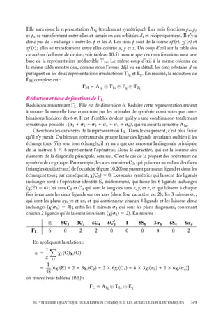 Elle aura donc la représentation A1g (totalement symétrique). Les trois fonctions px , py
et pz se transforment entre elles et jamais en des orbitales d, et réciproquement. Il n’y a
donc pas de « mélange » entre les p et les d. Les trois p sont de la forme xf (r), yf (r) et
zf (r) ; elles se transforment entre elles comme x, y et z. Un coup d’œil sur la table des
caractères (colonne de droite ; voir tableau 10.5) montre que ces trois fonctions sont une
base de la représentation irréductible T1u . Le même coup d’œil à la même colonne de
la même table montre que, comme nous l’avons déjà vu en détail, les cinq orbitales d se
partagent en les deux représentations irréductibles T2g et Eg . En résumé, la réduction de
GM complète est :
GM 5 A1g ⊕ T1u ⊕ Eg ⊕ T2g

Réduction et base de fonctions de GL
Réduisons maintenant GL . Elle est de dimension 6. Réduire cette représentation revient
à trouver la nouvelle base constituée par les orbitales de symétrie construites par combinaisons linéaires des 6 s. Il est d’emblée évident qu’il y a une combinaison totalement
symétrique possible : (s1 1 s2 1 s3 1 s4 1 s5 1 s6 ), qui va avoir la symétrie A1g .
Cherchons les caractères de la représentation GL . Dans le cas présent, c’est plus facile
qu’il n’y paraît. Ou bien un opérateur du groupe laisse des ligands invariants ou bien il les
échange tous. S’ils sont tous échangés, il n’y aura que des zéros sur la diagonale principale
de la matrice 6 3 6 représentant l’opérateur. Donc le caractère, qui est la somme des
éléments de la diagonale principale, sera nul. C’est le cas de la plupart des opérateurs de
symétrie de ce groupe. Par exemple, les axes ternaires C3 , qui pointent au milieu des faces
(triangles équilatéraux) de l’octaèdre (ﬁgure 10.20) ne passent par aucun ligand et donc les
échangent tous ; par conséquent, x(C3 ) 5 0. Les seules symétries qui laissent des ligands
inchangés sont : l’opérateur identité E, évidemment, qui laisse les 6 ligands inchangés
(x(E) 5 6) ; les axes C2 et C4 qui sont le long des axes x, y, et z, et qui laissent à chaque
fois invariants les deux ligands sur ces axes (donc leur caractère est 2) ; les 3 miroirs sh ,
qui sont les plans xy, yz et zx, et qui contiennent chacun 4 ligands et les laissent donc
inchangés (x(sh ) 5 4) ; enﬁn les 6 miroirs sd qui sont les plans diagonaux, contenant
chacun 2 ligands qu’ils laissent invariants (x(sd ) 5 2). En résumé :
E

8C3

3C2

6C4

6C2

I

8S6

3sh

6S4

6sd

6

0

2

2

0

0

0

4

0

2

GL

En appliquant la relation :
ni 5

1
g

xG (O)xi (O)
O

1
[6xi (E) 1 2 3 3xi (C2 ) 1 2 3 6xi (C4 ) 1 4 3 3xi (sh ) 1 2 3 6xi (sd )]
48
on trouve (voir tableau 10.5) :
5

GL 5 A1g ⊕ T1u ⊕ Eg
10. ∗ THÉORIE QUANTIQUE DE LA LIAISON CHIMIQUE 2. LES MOLÉCULES POLYATOMIQUES

349

 