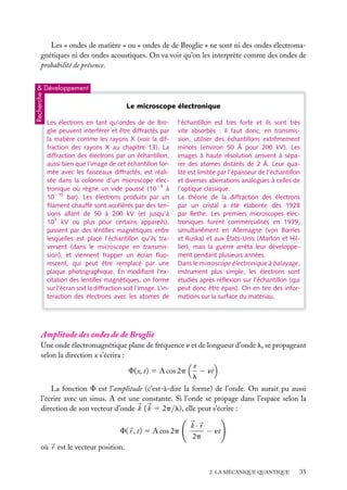 Les « ondes de matière » ou « ondes de de Broglie » ne sont ni des ondes électromagnétiques ni des ondes acoustiques. On va voir qu’on les interprète comme des ondes de
probabilité de présence.

Recherche

& Développement

Le microscope électronique
Les électrons en tant qu’ondes de de Broglie peuvent interférer et être diffractés par
la matière comme les rayons X (voir la diffraction des rayons X au chapitre 13). La
diffraction des électrons par un échantillon,
aussi bien que l’image de cet échantillon formée avec les faisceaux diffractés, est réalisée dans la colonne d’un microscope électronique où règne un vide poussé (10−9 à
10−10 bar). Les électrons produits par un
ﬁlament chauffé sont accélérés par des tensions allant de 50 à 200 kV (et jusqu’à
103 kV ou plus pour certains appareils),
passent par des lentilles magnétiques entre
lesquelles est placé l’échantillon qu’ils traversent (dans le microscope en transmission), et viennent frapper un écran ﬂuorescent, qui peut être remplacé par une
plaque photographique. En modiﬁant l’excitation des lentilles magnétiques, on forme
sur l’écran soit la diffraction soit l’image. L’interaction des électrons avec les atomes de

l’échantillon est très forte et ils sont très
vite absorbés : il faut donc, en transmission, utiliser des échantillons extrêmement
minces (environ 50 Å pour 200 kV). Les
images à haute résolution arrivent à séparer des atomes distants de 2 Å. Leur qualité est limitée par l’épaisseur de l’échantillon
et diverses aberrations analogues à celles de
l’optique classique.
La théorie de la diffraction des électrons
par un cristal a été élaborée dès 1928
par Bethe. Les premiers microscopes électroniques furent commercialisés en 1939,
simultanément en Allemagne (von Borries
et Ruska) et aux États-Unis (Marton et Hillier), mais la guerre arrêta leur développement pendant plusieurs années.
Dans le microscope électronique à balayage,
instrument plus simple, les électrons sont
étudiés après réﬂexion sur l’échantillon (qui
peut donc être épais). On en tire des informations sur la surface du matériau.

Amplitude des ondes de de Broglie
Une onde électromagnétique plane de fréquence n et de longueur d’onde l, se propageant
selon la direction x s’écrira :
x
− nt
F(x, t) 5 A cos 2p
l
La fonction F est l’amplitude (c’est-à-dire la forme) de l’onde. On aurait pu aussi
l’écrire avec un sinus. A est une constante. Si l’onde se propage dans l’espace selon la
direction de son vecteur d’onde k ( k 5 2p/l), elle peut s’écrire :
F( r , t) 5 A cos 2p

k·r
− nt
2p

où r est le vecteur position.
2. LA MÉCANIQUE QUANTIQUE

35

 