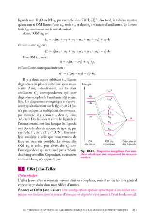 ligands sont H2 O ou NH3 , par exemple dans Ti(H2 O)31 . Au total, le tableau montre
6
qu’on aura 6 OM liantes (une a1g , trois t1u et deux eg ) et autant d’antiliantes. Et il reste
trois t2g non liantes sur le métal central.
Ainsi, l’OM a1g est :
ca 5 c1 (s1 1 s2 1 s3 1 s4 1 s5 1 s6 ) 1 c2 · 4s
et l’antiliante a∗ est :
1g
c∗ 5 c1 (s1 1 s2 1 s3 1 s4 1 s5 1 s6 ) − c2 · 4s
a
Une OM t1u sera :
c 5 c1 (s5 − s2 ) 1 c2 · 4pz
et l’antiliante correspondante sera :
c∗ 5 c1 (s5 − s2 ) − c2 · 4pz
Il y a deux autres orbitales t1u liantes
dégénérées en plus de celle que nous avons
écrite. Ainsi, naturellement, que les deux
antiliantes t∗ correspondantes qui sont
1u
dégénérées en plus de l’antiliante déjà écrite.
Etc. Le diagramme énergétique est représenté qualitativement sur la ﬁgure 10.24 (on
n’a pas indiqué la multiplicité des niveaux ;
par exemple, il y a trois t1u , deux eg , cinq
3d, etc.). Des liaisons p entre les ligands et
l’atome central ont lieu lorsque les ligands
ont des orbitales de valence de type p, par
exemple, I− , Br− , Cl− , F− , CN− . Une analyse analogue à celle que nous venons de
faire est bien sûr possible. Le niveau des
OM t2g et celui, plus élevé, des e∗ sont
g
l’analogue de ce qui est trouvé par la théorie
du champ cristallin. Cependant, le caractère
antiliant des eg n’y apparaît pas.

3

Énergie
t1u*
4p

a1g*

4s
eg*
∆
3d

t2g

σ

eg
t1u
a1g
OA
du métal

OM du
complexe

Orbitales σ
des ligands

Fig. 10.24. Diagramme énergétique d’un complexe octaédrique avec uniquement des recouvrements s.

Effet Jahn-Teller

Présentation
L’effet Jahn-Teller se constate surtout dans les complexes, mais il est en fait très général
et peut se produire dans tout édiﬁce d’atomes.
Énoncé de l’effet Jahn-Teller : Une conﬁguration spatiale symétrique d’un édiﬁce atomique non linéaire dont le niveau d’énergie est dégénéré n’est jamais à l’état fondamental.

10. ∗ THÉORIE QUANTIQUE DE LA LIAISON CHIMIQUE 2. LES MOLÉCULES POLYATOMIQUES

351

 