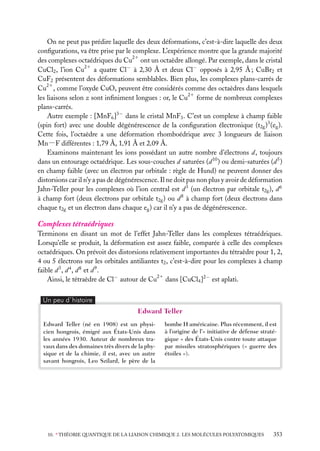 On ne peut pas prédire laquelle des deux déformations, c’est-à-dire laquelle des deux
conﬁgurations, va être prise par le complexe. L’expérience montre que la grande majorité
21
des complexes octaédriques du Cu ont un octaèdre allongé. Par exemple, dans le cristal
21
CuCl2 , l’ion Cu a quatre Cl− à 2,30 Å et deux Cl− opposés à 2,95 Å ; CuBr2 et
CuF2 présentent des déformations semblables. Bien plus, les complexes plans-carrés de
Cu21 , comme l’oxyde CuO, peuvent être considérés comme des octaèdres dans lesquels
21
les liaisons selon z sont inﬁniment longues : or, le Cu forme de nombreux complexes
plans-carrés.
Autre exemple : [MnF6 ]3− dans le cristal MnF3 . C’est un complexe à champ faible
(spin fort) avec une double dégénérescence de la conﬁguration électronique (t2g )3 (eg ).
Cette fois, l’octaèdre a une déformation rhomboédrique avec 3 longueurs de liaison
Mn−F différentes : 1,79 Å, 1,91 Å et 2,09 Å.
Examinons maintenant les ions possédant un autre nombre d’électrons d, toujours
dans un entourage octaédrique. Les sous-couches d saturées (d 10 ) ou demi-saturées (d 5 )
en champ faible (avec un électron par orbitale : règle de Hund) ne peuvent donner des
distorsions car il n’y a pas de dégénérescence. Il ne doit pas non plus y avoir de déformation
Jahn-Teller pour les complexes où l’ion central est d 3 (un électron par orbitale t2g ), d 6
à champ fort (deux électrons par orbitale t2g ) ou d 8 à champ fort (deux électrons dans
chaque t2g et un électron dans chaque eg ) car il n’y a pas de dégénérescence.

Complexes tétraédriques
Terminons en disant un mot de l’effet Jahn-Teller dans les complexes tétraédriques.
Lorsqu’elle se produit, la déformation est assez faible, comparée à celle des complexes
octaédriques. On prévoit des distorsions relativement importantes du tétraèdre pour 1, 2,
4 ou 5 électrons sur les orbitales antiliantes t2 , c’est-à-dire pour les complexes à champ
faible d 3 , d 4 , d 8 et d 9 .
Ainsi, le tétraèdre de Cl− autour de Cu21 dans [CuCl4 ]2− est aplati.
Un peu d´histoire

Edward Teller
Edward Teller (né en 1908) est un physicien hongrois, émigré aux États-Unis dans
les années 1930. Auteur de nombreux travaux dans des domaines très divers de la physique et de la chimie, il est, avec un autre
savant hongrois, Leo Szilard, le père de la

bombe H américaine. Plus récemment, il est
à l’origine de l’« initiative de défense stratégique » des États-Unis contre toute attaque
par missiles stratosphériques (« guerre des
étoiles »).

10. ∗ THÉORIE QUANTIQUE DE LA LIAISON CHIMIQUE 2. LES MOLÉCULES POLYATOMIQUES

353

 
