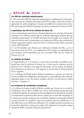 Les OM des molécules polyatomiques

On construit les OM des molécules polyatomiques en appliquant les mêmes principes que pour les molécules diatomiques (CLOA de valence, critère de symétrie et
application du critère énergétique). L’examen préalable de la symétrie donne d’emblée, par l’usage de la théorie des groupes, les bonnes combinaisons linéaires des OA.
L’hybridation des OA et les orbitales de liaison OL

La correspondance entre la liaison chimique (ﬁgurée par un trait dans les formules
chimiques) et les OM qui existait dans les molécules diatomiques disparaît dans les
molécules polyatomiques car les OM s’étendent sur l’ensemble de la molécule. On
essaie de retrouver cette correspondance en remplaçant les OM par des combinaisons
linéaires appropriées appelées orbitales de liaison ou orbitales localisées (OL), construites
à partir d’OA hybridées.
Les OA hybridées sont obtenues par combinaisons linéaires des OA, s, p, ou d
d’un même atome (C, N, O...) et remplacent les OA normales. Les hybridations les
plus courantes sont les hybridations sp3 (où on combine l’OA s avec les 3 OA p de
l’atome), sp2 et sp.
La méthode de Hückel

L’approximation s 1 p consiste en ce qu’au lieu de résoudre un problème variationnel pour tous les électrons de valence, on ne résout que les équations pour les
électrons p. Les orbitales s sont supposées faire partie, avec les noyaux, du squelette
de la molécule, et les électrons p sont supposés se mouvoir dans le champ potentiel
dû à ce squelette.
La méthode de Hückel permet d’obtenir rapidement et presque sans calcul les
niveaux, les OM et les conﬁgurations des électrons p, en particulier pour des molécules
organiques planes et avec des liaisons multiples alternant avec des liaisons simples
(systèmes « conjugués » ).
Les composés de coordination (complexes)

La théorie du champ cristallin de Bethe considère que l’atome ou ion central (le
coordinateur) voit ses OA d modiﬁées par l’action électrostatique des groupements
coordinés (les ligands). Il se produit une levée de dégénérescence partielle, les cinq OA
d se répartissant en général en deux niveaux, séparés par un intervalle énergétique D.
Suivant l’occupation en électrons de ces orbitales, l’application de la règle de Hund
entraîne l’existence de complexes à spin fort (nombreux électrons célibataires) ou à
spin faible (peu ou pas d’électrons célibataires). Le complexe prendra la première ou
la deuxième disposition suivant que la valeur de la séparation D sera petite (champ
des ligands faible) ou grande (champ des ligands fort).
354

 