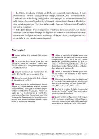 La théorie du champ cristallin de Bethe est purement électrostatique. Il était
impossible de l’adapter à des ligands non chargés, comme CO ou l’éthylènediamine.
La théorie dite « du champ des ligands » considère qu’il y a recouvrement entre les
orbitales de valence des ligands et les orbitales de valence du métal central. On obtient
ainsi une description par OM, plus réaliste, où les électrons de liaison sont délocalisés
sur tout le complexe.
Effet Jahn-Teller : Une conﬁguration symétrique (et non linéaire) d’un édiﬁce
atomique dont le niveau d’énergie est dégénéré est instable et se stabilise en se déformant en une conﬁguration moins symétrique, de façon à lever cette dégénérescence
et atteindre le plus bas niveau non dégénéré.

1 Trouver les OM de la molécule CO2 , qui est
linéaire.
2 On considère la molécule plane BH3 , de
groupe D3h (table des caractères : tableau 9.6).
Trouver ses OM et sa conﬁguration électronique
à l’état fondamental.
3 Calculer les facteurs de normalisation des
quatre OA hybrides wa , wb , wc , wd de CH4 .
4 Quel est le groupe de symétrie de la molécule
de formaldéhyde H2 CO ?
5 Trouver les orbitales moléculaires du formaldéhyde H2 CO (voir exercice 4) et les nommer
conformément à leur type de symétrie (représentation irréductible du groupe). Prendre un
repère où l’axe z est dirigé de C vers O. Proposer une conﬁguration électronique pour l’état
fondamental. Expliquer succinctement comment
on peut aussi décrire cette molécule avec l’hybridation et les orbitales localisées.

6 Utiliser la méthode de Hückel pour trouver les niveaux des électrons p dans le radical
·
cyclopropényle C3 H3 L’axe z est pris, comme
d’habitude, perpendiculairement au plan du
cycle. La molécule (hypothétique) a une seule
double liaison entre 2C et un électron célibataire
dans la 2pz sur le troisième C.
7 Utiliser la méthode de Hückel pour trouver les niveaux des électrons p dans l’allène
CH2 5C5CH2 .
8 Déterminer la conﬁguration des électrons d
de l’ion central dans les complexes tétraédriques
dans les états de champ fort pour les ions Mn21 ,
Fe21 , Fe31 , Co21 , Co31 , Ni21 , Cu21 .
9 Quel est le symbole de l’état fondamental
(terme) des ions Co21 et Ni21 dans un complexe
tétraédrique en champ fort ?
10 Quelles sont les conﬁgurations électroniques
dn des complexes octaédriques et tétraédriques à
champ des ligands fort ou faible où l’on peut s’attendre à voir se manifester l’effet Jahn-Teller ?

10. ∗ THÉORIE QUANTIQUE DE LA LIAISON CHIMIQUE 2. LES MOLÉCULES POLYATOMIQUES

355

 