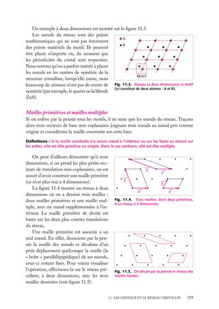 Un exemple à deux dimensions est montré sur la ﬁgure 11.3.
Les nœuds du réseau sont des points
A
mathématiques qui ne sont pas forcément
B
des points matériels du motif. Ils peuvent
être placés n’importe où, du moment que
les périodicités du cristal sont respectées.
Nous verrons qu’on a parfois intérêt à placer
les nœuds en les centres de symétrie de la
Motif
structure cristalline, lorsqu’elle existe, mais
beaucoup de cristaux n’ont pas de centre de Fig. 11.3. Réseau (à deux dimensions) et motif
(ici constitué de deux atomes : A et B).
symétrie (par exemple, le quartz ou la blende
ZnS).

Mailles primitives et mailles multiples
Si on enlève par la pensée tous les motifs, il ne reste que les nœuds du réseau. Traçons
alors trois vecteurs de base non coplanaires joignant trois nœuds au nœud pris comme
origine et considérons la maille construite sur cette base.
Déﬁnitions : Si la maille construite n’a aucun nœud à l’intérieur ou sur les faces ou encore sur
les arêtes, elle est dite primitive ou simple. Dans le cas contraire, elle est dite multiple.

On peut d’ailleurs démontrer qu’à trois
dimensions, si on prend les plus petits vecteurs de translation non coplanaires, on est
assuré d’avoir construit une maille primitive
(ce n’est plus vrai à 4 dimensions).
La ﬁgure 11.4 montre un réseau à deux
dimensions où on a dessiné trois mailles :
deux mailles primitives et une maille multiple, avec un nœud supplémentaire à l’intérieur. La maille primitive de droite est
basée sur les deux plus courtes translations
du réseau.
Une maille primitive est associée à un
seul nœud. En effet, dissocions par la pensée la maille des nœuds et décalons d’un
petit déplacement quelconque la maille (la
« boîte » parallélépipédique) de ses nœuds,
ceux-ci restant ﬁxes. Pour mieux visualiser
l’opération, effectuons-la sur le réseau précédent, à deux dimensions, avec les trois
mailles dessinées (voir ﬁgure 11.5).

b
b

a
b

a

a

Fig. 11.4. Trois mailles, dont deux primitives,
d’un réseau à 2 dimensions.

Fig. 11.5. On décale par la pensée le réseau des
mailles tracées.

11. LES CRISTAUX ET LE RÉSEAU CRISTALLIN

359

 
