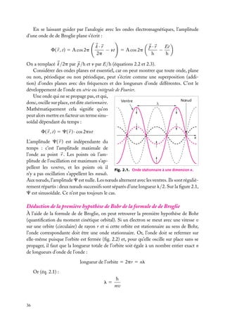 En se laissant guider par l’analogie avec les ondes électromagnétiques, l’amplitude
d’une onde de de Broglie plane s’écrit :
F( r , t) 5 A cos 2p

k·r
− nt
2p

5 A cos 2p

p·r
Et
−
h
h

On a remplacé k /2p par p /h et n par E/h (équations 2.2 et 2.3).
Considérer des ondes planes est essentiel, car on peut montrer que toute onde, plane
ou non, périodique ou non périodique, peut s’écrire comme une superposition (addition) d’ondes planes avec des fréquences et des longueurs d’onde différentes. C’est le
développement de l’onde en série ou intégrale de Fourier.
Une onde qui ne se propage pas, et qui,
Nœud
Ventre
donc, oscille sur place, est dite stationnaire.
Mathématiquement cela signiﬁe qu’on
peut alors mettre en facteur un terme sinusoïdal dépendant du temps :
F( r , t) 5 C( r ) · cos 2pnt
x

L’amplitude C( r ) est indépendante du
temps : c’est l’amplitude maximale de
l’onde au point r . Les points où l’amplitude de l’oscillation est maximum s’appellent les ventres, et les points où il Fig. 2.1. Onde stationnaire à une dimension x.
n’y a pas oscillation s’appellent les nœuds.
Aux nœuds, l’amplitude C est nulle. Les nœuds alternent avec les ventres. Ils sont régulièrement répartis : deux nœuds successifs sont séparés d’une longueur l/2. Sur la ﬁgure 2.1,
C est sinusoïdale. Ce n’est pas toujours le cas.

Déduction de la première hypothèse de Bohr de la formule de de Broglie
À l’aide de la formule de de Broglie, on peut retrouver la première hypothèse de Bohr
(quantiﬁcation du moment cinétique orbital). Si un électron se meut avec une vitesse v
sur une orbite (circulaire) de rayon r et si cette orbite est stationnaire au sens de Bohr,
l’onde correspondante doit être une onde stationnaire. Or, l’onde doit se refermer sur
elle-même puisque l’orbite est fermée (ﬁg. 2.2) et, pour qu’elle oscille sur place sans se
propager, il faut que la longueur totale de l’orbite soit égale à un nombre entier exact n
de longueurs d’onde de l’onde :
longueur de l’orbite 5 2pr 5 nl
Or (éq. 2.1) :
l5

36

h
mv

 