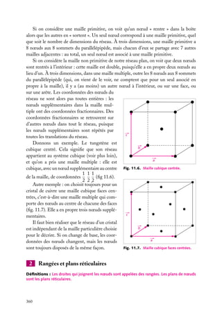 Si on considère une maille primitive, on voit qu’un nœud « rentre » dans la boîte
alors que les autres en « sortent ». Un seul nœud correspond à une maille primitive, quel
que soit le nombre de dimensions du réseau. À trois dimensions, une maille primitive a
8 nœuds aux 8 sommets du parallélépipède, mais chacun d’eux se partage avec 7 autres
mailles adjacentes : au total, un seul nœud est associé à une maille primitive.
Si on considère la maille non primitive de notre réseau plan, on voit que deux nœuds
sont rentrés à l’intérieur : cette maille est double, puisqu’elle a en propre deux nœuds au
lieu d’un. À trois dimensions, dans une maille multiple, outre les 8 nœuds aux 8 sommets
du parallélépipède (qui, on vient de le voir, ne comptent que pour un seul associé en
propre à la maille), il y a (au moins) un autre nœud à l’intérieur, ou sur une face, ou
sur une arête. Les coordonnées des nœuds du
réseau ne sont alors pas toutes entières : les
nœuds supplémentaires dans la maille multiple ont des coordonnées fractionnaires. Des
coordonnées fractionnaires se retrouvent sur
d’autres nœuds dans tout le réseau, puisque
les nœuds supplémentaires sont répétés par
c
toutes les translations du réseau.
Donnons un exemple. Le tungstène est
b
cubique centré. Cela signiﬁe que son réseau
appartient au système cubique (voir plus loin),
a
et qu’on a pris une maille multiple : elle est
cubique, avec un nœud supplémentaire au centre Fig. 11.6. Maille cubique centrée.
1 1 1
(ﬁg 11.6).
de la maille, de coordonnées
2 2 2
Autre exemple : on choisit toujours pour un
cristal de cuivre une maille cubique faces centrées, c’est-à-dire une maille multiple qui comporte des nœuds au centre de chacune des faces
(ﬁg. 11.7). Elle a en propre trois nœuds suppléc
mentaires.
Il faut bien réaliser que le réseau d’un cristal
b
est indépendant de la maille particulière choisie
pour le décrire. Si on change de base, les coora
données des nœuds changent, mais les nœuds
Fig. 11.7. Maille cubique faces centrées.
sont toujours disposés de la même façon.

2

Rangées et plans réticulaires

Déﬁnitions : Les droites qui joignent les nœuds sont appelées des rangées. Les plans de nœuds
sont les plans réticulaires.

360

 