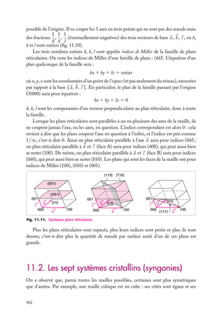 possible de l’origine. Il va couper les 3 axes en trois points qui ne sont pas des nœuds mais
1 1 1
des fractions , , (éventuellement négatives) des trois vecteurs de base a , b , c , où h,
h k l
k et l sont entiers (ﬁg. 11.10).
Les trois nombres entiers h, k, l sont appelés indices de Miller de la famille de plans
réticulaires. On note les indices de Miller d’une famille de plans : (hkl). L’équation d’un
plan quelconque de la famille sera :
hx 1 ky 1 lz 5 entier
où x, y, z sont les coordonnées d’un point de l’espace (et pas seulement du réseau), mesurées
par rapport à la base { a , b , c }. En particulier, le plan de la famille passant par l’origine
O(000) aura pour équation :
hx 1 ky 1 lz 5 0
h, k, l sont les composantes d’un vecteur perpendiculaire au plan réticulaire, donc à toute
la famille.
Lorsque les plans réticulaires sont parallèles à un ou plusieurs des axes de la maille, ils
ne coupent jamais l’axe, ou les axes, en question. L’indice correspondant est alors 0 : cela
revient à dire que les plans coupent l’axe en question à l’inﬁni, et l’indice est pris comme
1/∞, c’est-à-dire 0. Ainsi un plan réticulaire parallèle à l’axe a aura pour indices (0kl) ;
un plan réticulaire parallèle à b et c (face A) aura pour indices (h00), qui peut aussi bien
se noter (100). De même, un plan réticulaire parallèle à a et c (face B) aura pour indices
(0k0), qui peut aussi bien se noter (010). Les plans qui sont les faces de la maille ont pour
indices de Miller (100), (010) et (001).
(110) (110)
(001)
(001)
001
c

b
000

001

010
a

100

c
000

b

010
a

100

001
c b
000

010
(111)

a

100

Fig. 11.11. Quelques plans réticulaires.

Plus les plans réticulaires sont espacés, plus leurs indices sont petits et plus ils sont
denses, c’est-à-dire plus la quantité de nœuds par surface unité d’un de ces plans est
grande.

11.2. Les sept systèmes cristallins (syngonies)
On a observé que, parmi toutes les mailles possibles, certaines sont plus symétriques
que d’autres. Par exemple, une maille cubique est un cube : ses côtés sont égaux et ses
362

 