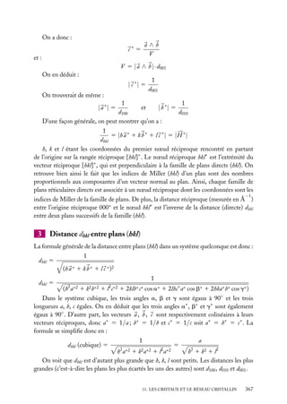 On a donc :

a∧b
V

c∗ 5
et :

V 5 | a ∧ b |· d001
On en déduit :

| c ∗| 5
On trouverait de même :

1
d001

1
1
et
| b ∗| 5
d100
d010
D’une façon générale, on peut montrer qu’on a :

| a ∗| 5

1
5 |h a ∗ 1 k b ∗ 1 l c ∗ | 5 | H ∗ |
dhkl
h, k et l étant les coordonnées du premier nœud réciproque rencontré en partant
de l’origine sur la rangée réciproque [hkl]∗ . Le nœud réciproque hkl∗ est l’extrémité du
vecteur réciproque [hkl]∗ , qui est perpendiculaire à la famille de plans directs (hkl). On
retrouve bien ainsi le fait que les indices de Miller (hkl) d’un plan sont des nombres
proportionnels aux composantes d’un vecteur normal au plan. Ainsi, chaque famille de
plans réticulaires directs est associée à un nœud réciproque dont les coordonnées sont les
−1

indices de Miller de la famille de plans. De plus, la distance réciproque (mesurée en Å )
entre l’origine réciproque 000∗ et le nœud hkl∗ est l’inverse de la distance (directe) dhkl
entre deux plans successifs de la famille (hkl).

3

Distance dhkl entre plans (hkl)

La formule générale de la distance entre plans (hkl) dans un système quelconque est donc :
dhkl 5

1
(h a ∗ 1 k b ∗ 1 l c ∗ )2

dhkl 5

1
(h2 a∗2 1 k2 b∗2 1 l2 c∗2 1 2klb∗ c∗ cos a∗ 1 2lhc∗ a∗ cos b∗ 1 2hka∗ b∗ cos g∗ )

Dans le système cubique, les trois angles a, b et g sont égaux à 90◦ et les trois
longueurs a, b, c égales. On en déduit que les trois angles a∗ , b∗ et g∗ sont également
égaux à 90◦ . D’autre part, les vecteurs a , b , c sont respectivement colinéaires à leurs
vecteurs réciproques, donc a∗ 5 1/a ; b∗ 5 1/b et c∗ 5 1/c soit a∗ 5 b∗ 5 c∗ . La
formule se simpliﬁe donc en :
dhkl (cubique) 5

1
h 2 a ∗2

l2 a∗2

5

a

1
1
h 1 k2 1 l2
On voit que dhkl est d’autant plus grande que h, k, l sont petits. Les distances les plus
grandes (c’est-à-dire les plans les plus écartés les uns des autres) sont d100 , d010 et d001 .
k2 a∗2

2

11. LES CRISTAUX ET LE RÉSEAU CRISTALLIN

367

 