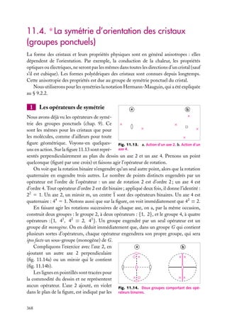 11.4. ∗ La symétrie d’orientation des cristaux
(groupes ponctuels)
La forme des cristaux et leurs propriétés physiques sont en général anisotropes : elles
dépendent de l’orientation. Par exemple, la conduction de la chaleur, les propriétés
optiques ou électriques, ne seront pas les mêmes dans toutes les directions d’un cristal (sauf
s’il est cubique). Les formes polyédriques des cristaux sont connues depuis longtemps.
Cette anisotropie des propriétés est due au groupe de symétrie ponctuel du cristal.
Nous utiliserons pour les symétries la notation Hermann-Mauguin, qui a été expliquée
au § 9.2.2.

1

Les opérateurs de symétrie

a

b

Nous avons déjà vu les opérateurs de symétrie des groupes ponctuels (chap. 9). Ce
sont les mêmes pour les cristaux que pour
les molécules, comme d’ailleurs pour toute
ﬁgure géométrique. Voyons-en quelques- Fig. 11.13. a. Action d’un axe 2. b. Action d’un
uns en action. Sur la ﬁgure 11.13 sont repré- axe 4.
sentés perpendiculairement au plan du dessin un axe 2 et un axe 4. Prenons un point
quelconque (ﬁguré par une croix) et faisons agir l’opérateur de rotation.
On voit que la rotation binaire n’engendre qu’un seul autre point, alors que la rotation
quaternaire en engendre trois autres. Le nombre de points distincts engendrés par un
opérateur est l’ordre de l’opérateur : un axe de rotation 2 est d’ordre 2 ; un axe 4 est
d’ordre 4. Tout opérateur d’ordre 2 est dit binaire ; appliqué deux fois, il donne l’identité :
22 5 1. Un axe 2, un miroir m, un centre 1 sont des opérateurs binaires. Un axe 4 est
quaternaire : 44 5 1. Notons aussi que sur la ﬁgure, on voit immédiatement que 42 ≡ 2.
En faisant agir les rotations successives de chaque axe, on a, par la même occasion,
construit deux groupes : le groupe 2, à deux opérateurs : {1, 2}, et le groupe 4, à quatre
opérateurs :{1, 41 , 42 ≡ 2, 43 }. Un groupe engendré par un seul opérateur est un
groupe dit monogène. On en déduit immédiatement que, dans un groupe G qui contient
plusieurs sortes d’opérateurs, chaque opérateur engendrera son propre groupe, qui sera
ipso facto un sous-groupe (monogène) de G.
a
Compliquons l’exercice avec l’axe 2, en
b
ajoutant un autre axe 2 perpendiculaire
(ﬁg. 11.14a) ou un miroir qui le contient
(ﬁg. 11.14b).
Les lignes en pointillés sont tracées pour
la commodité du dessin et ne représentent
aucun opérateur. L’axe 2 ajouté, en violet Fig. 11.14. Deux groupes comportant des opédans le plan de la ﬁgure, est indiqué par les rateurs binaires.
368

 
