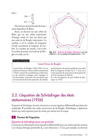 donc :

nh
mv
h
mvr 5 n
2p
On retrouve ainsi la formule de la première hypothèse de Bohr.
Ainsi, un électron sur une orbite de
Bohr, qui est une orbite stationnaire
d’énergie totale En ﬁxe, est décrit par
une onde de de Broglie stationnaire. Le
nombre n est le nombre de longueurs
d’onde constituant la longueur de l’orbite. Le nombre de nœuds, c’est-à-dire
le nombre de points où l’onde de de Broglie est nulle, est 2n.
2pr 5

Fig. 2.2. Onde de de Broglie stationnaire sur une
orbite (n 5 5). Le nombre de nœuds est 2n 5 10.

Un peu d´histoire

Louis-Victor de Broglie
Louis-Victor de Broglie (1892-1987) est un
physicien français. Dans sa thèse de doctorat
(1924), à partir de considérations relativistes
et de certaines analogies entre l’optique et
la mécanique, il parvint à la conclusion que
le mouvement de toute particule, de matière

ou de lumière, devait être guidé par une onde
dont la longueur d’onde est l 5 h/p, où p
est la quantité de mouvement de la particule
et h la constante de Planck.
Il a été récompensé du prix Nobel de physique en 1929.

2.2. L’équation de Schrödinger des états
stationnaires (1926)
L’équation de Schrödinger des états stationnaires est une équation différentielle qui donne les
amplitudes C possibles des ondes stationnaires de de Broglie. Schrödinger a également
donné une autre équation pour les ondes qui varient avec le temps.

1

Formes de l’équation

Équation de Schrödinger pour une particule
Commençons d’abord par écrire l’équation différentielle pour une seule particule soumise
à un champ d’énergie potentielle Ep à une dimension x. C’est, par exemple, un électron
2. LA MÉCANIQUE QUANTIQUE

37

 