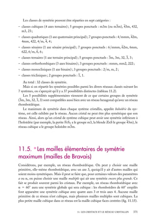 Les classes de symétrie peuvent être réparties en sept catégories :
– classes cubiques (4 axes ternaires) ; 5 groupes ponctuels : m3m (ou m3m), 43m, 432,
m3, 23 ;
– classes quadratiques (1 axe quaternaire principal) ; 7 groupes ponctuels : 4/mmm, 42m,
4mm, 422, 4/m, 4, 4 ;
– classes sénaires (1 axe sénaire principal) ; 7 groupes ponctuels : 6/mmm, 62m, 6mm,
622, 6/m, 6, 6 ;
– classes ternaires (1 axe ternaire principal) ; 5 groupes ponctuels : 3m, 3m, 32, 3, 3 ;
– classes orthorhombiques (3 axes binaires) ; 3 groupes ponctuels : mmm, mm2, 222 ;
– classes monocliniques (1 axe binaire) ; 3 groupes ponctuels : 2/m, m, 2 ;
– classes tricliniques ; 2 groupes ponctuels : 1, 1.
Au total : 32 classes de symétrie.
Mais si on répartit les symétries possibles parmi les divers réseaux classés suivant les
7 systèmes, on s’aperçoit qu’il y a 37 possibilités distinctes (tableau 11.2).
Les 5 possibilités supplémentaires viennent de ce que certains groupes de symétrie
(3m, 3m, 32, 3, 3) sont compatibles aussi bien avec un réseau hexagonal qu’avec un réseau
rhomboédrique.
Le maximum de symétrie dans chaque système cristallin, appelée holoédrie du système, est celle exhibée par le réseau. Aucun cristal ne peut être plus symétrique que son
réseau. Ainsi, alors qu’un cristal de système cubique peut avoir une symétrie inférieure à
l’holoédrie (par exemple, la pyrite FeS2 a le groupe m3, la blende ZnS le groupe 43m), le
réseau cubique a le groupe holoèdre m3m.

11.5. ∗ Les mailles élémentaires de symétrie
maximum (mailles de Bravais)
Considérons, par exemple, un réseau rhomboédrique. On peut y choisir une maille
primitive, elle-même rhomboédrique, avec un axe 3, quoiqu’il y ait d’autres mailles qui
soient moins symétriques. Mais il peut se faire que, pour certaines valeurs des paramètres
a ou a, on puisse choisir une maille multiple qui ait une symétrie encore plus grande. Ce
fait se produit souvent parmi les cristaux. Par exemple, un réseau rhomboédrique avec
a 5 60◦ aura une symétrie globale qui sera cubique : les rhomboèdres de 60◦ empilés
font apparaître une symétrie cubique avec quatre axes 3 et trois axes 4. Aucune maille
primitive de ce réseau n’est cubique, mais plusieurs mailles multiples sont cubiques. La
plus petite maille cubique dans ce réseau est la maille cubique faces centrées (ﬁg. 11.15).
11. LES CRISTAUX ET LE RÉSEAU CRISTALLIN

371

 