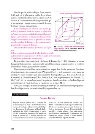 On dit que la maille cubique faces centrées
Maille primitive rhomboédrique
(cfc), qui est la plus petite maille de ce réseau
ayant la symétrie totale du réseau, est une maille de
Bravais. Ce réseau rhomboédrique particulier, qui
a une symétrie cubique, est un réseau de Bravais,
le réseau cubique faces centrées.
Il est avantageux de choisir une maille qui
reﬂète la symétrie totale du réseau et c’est ainsi
qu’on est souvent amené à choisir des mailles multiples. L’ensemble de toutes ces mailles possibles,
simples ou multiples, ayant la symétrie du réseau,
sont les mailles de Bravais et les réseaux corresMaille cfc
pondants les réseaux de Bravais.
Fig. 11.15. Réseau de Bravais cubique
On construit les mailles de Bravais de façon faces centrées (on a représenté aussi la
maille primitive rhomboédrique).
que :
1. leur symétrie corresponde à celle du réseau total ;
2. le nombre d’angles droits et de faces égales soit maximal ;
3. le volume de la maille soit minimal.
En procédant ainsi, on arrive à 14 réseaux de Bravais (ﬁg. 11.16). Ici encore, le réseau
hexagonal fait exception : aucune maille parallélépipédique ne peut montrer la symétrie
complète du réseau, qui comporte un axe 6.
Toute structure cristalline est représentée au moyen d’un des 14 réseaux de Bravais se
répartissant entre les modes suivants : P (« primitif »), I (« intérieur centré » ; un nœud au
centre), F (« faces centrées » ; un nœud au centre de chaque face), A, B, C (base A ou B ou
C centrée), R (rhomboédrique). Les faces A, B, C, sont respectivement les faces ( b , c ),
( a , c ), ( a , b ). Le réseau base centrée se présente dans les systèmes orthorhombique et
monoclinique : il s’agit du réseau C représenté sur la ﬁgure 11.16.
Ainsi, par exemple, le réseau quadratique centré est un réseau monoclinique particulier ; le cubique centré est un rhomboédrique particulier, etc.
Un peu d´histoire

Auguste Bravais
Auguste Bravais (1811-1863) a étudié les
mathématiques à Paris. D’abord ofﬁcier de
marine, il participa à l’exploration de l’Algérie. Professeur de physique à l’École Polytechnique en 1845, il développa la théorie des réseaux et introduisit la notion de
motif. Il trouva les 14 modes possibles de
réseau spatial (et aussi les 5 modes de réseau

372

plan) en 1848 et publia ses résultats en
1850. Frankenheim avait auparavant trouvé
15 réseaux spatiaux, mais deux d’entre eux
étaient identiques. Bravais déﬁnit et étudia
aussi le « réseau polaire » (qui n’est autre
que le réseau réciproque). Il poursuivit ses
recherches jusqu’à ce que sa santé décline
considérablement à partir de 1857.

 