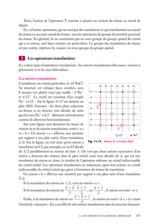 Ainsi, l’action de l’opérateur T consiste à ajouter un vecteur du réseau au nœud de
départ.
Il y a d’autres opérateurs, qui ne sont pas des translations et qui transforment un nœud
du réseau en un autre nœud du réseau : tous les opérateurs du groupe de symétrie ponctuel
du réseau. En général, ils ne constituent pas un sous-groupe du groupe spatial du cristal
qui a ce réseau, sauf dans certains cas particuliers. Le groupe des translations du réseau
est par contre, répétons-le, toujours un sous-groupe du groupe spatial.

2

Les opérateurs translatoires

Il y a deux types d’opérateurs translatoires : les miroirs translatoires (dits aussi « miroirs à
glissement ») et les axes hélicoïdaux.

Les miroirs translatoires
Considérons un cristal particulier, le sel NaCl.
m b m b m b m
Sa structure est cubique faces centrées, avec
1
m
8 atomes (ou plutôt ions) par maille : 4 Na
−
a
et 4 Cl . Le motif est constitué d’un couple
Na1 et Cl− . Sur la ﬁgure 11.17 est dessiné un
m
plan (001) d’atomes : les deux plans adjacents
b
a
au-dessus et en dessous sont décalés de sorte
m
que les ions Na1 et Cl− alternent verticalement
a
comme ils alternent horizontalement.
Sur cette ﬁgure sont dessinées les traces de
m
a
miroirs m et de miroirs translatoires, notés « a »
et « b ». Un miroir « a » effectue une symétrie
Na+
Cl–
par rapport à son plan suivie d’une translation
a /2. Sur la ﬁgure, on voit ainsi qu’un miroir a Fig. 11.17. Miroirs m, a, b dans NaCl.
transforme un Cl, par exemple, en un Cl décalé
de a /2 parallèlement au vecteur de base a . On voit que deux actions successives d’un
miroir a donnent des atomes dans le plan initial, mais tous décalés de a , qui est une
translation du réseau et, donc, le résultat de l’opération redonne un cristal indiscernable
du cristal initial. Les opérateurs translatoires ne redonnent, après leur action, un cristal
indiscernable du cristal initial que grâce à l’existence du réseau de translation.
Un miroir « b » effectue une symétrie par rapport à son plan suivi d’une translation
b /2.
Si la translation du miroir est c /2, c’est un miroir « c ».
a1b b1 c
a1 c
,
, ou
, le miroir est noté « n ».
Si la translation du miroir est
2
2
2
a1b1 c
, le miroir est noté « d », « d » étant
Enﬁn, si la translation du miroir est
4
l’initial de « diamant ». Il y a en effet de tels miroirs translatoires dans la structure diamant.
11. LES CRISTAUX ET LE RÉSEAU CRISTALLIN

375

 