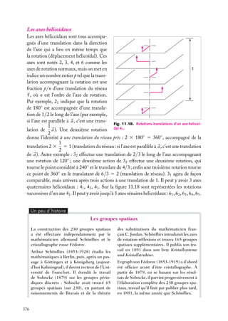 Les axes hélicoïdaux
Les axes hélicoïdaux sont tous accompagnés d’une translation dans la direction
de l’axe qui a lieu en même temps que
la rotation (déplacement hélicoïdal). Ces
axes sont notés 2, 3, 4, et 6 comme les
τ
axes de rotation normaux, mais on met en
indice un nombre entier p tel que la translation accompagnant la rotation est une
fraction p/n d’une translation du réseau
t , où n est l’ordre de l’axe de rotation.
Par exemple, 21 indique que la rotation
de 180◦ est accompagnée d’une translation de 1/2 le long de l’axe (par exemple,
si l’axe est parallèle à a , c’est une transFig. 11.18. Rotations-translations d’un axe hélicoï1
lation de a ). Une deuxième rotation dal 41 .
2
donne l’identité à une translation du réseau près : 2 3 180◦ 5 360◦ , accompagné de la
1
translation 2 3 5 1 (translation du réseau : si l’axe est parallèle à a , c’est une translation
2
de a ). Autre exemple : 32 effectue une translation de 2/3 le long de l’axe accompagnant
une rotation de 120◦ ; une deuxième action de 32 effectue une deuxième rotation, qui
tourne le point considéré à 240◦ et le translate de 4/3 ; enﬁn une troisième rotation tourne
ce point de 360◦ en le translatant de 6/3 5 2 (translation de réseau). 31 agira de façon
comparable, mais arrivera après trois actions à une translation de 1. Il peut y avoir 3 axes
quaternaires hélicoïdaux : 41 , 42 , 43 . Sur la ﬁgure 11.18 sont représentées les rotations
successives d’un axe 41 . Il peut y avoir jusqu’à 5 axes sénaires hélicoïdaux : 61 , 62 , 63 , 64 , 65 .
Un peu d´histoire

Les groupes spatiaux
La construction des 230 groupes spatiaux
a été effectuée indépendamment par le
mathématicien allemand Schönﬂies et le
cristallographe russe Fédorov.
Arthur Schönﬂies (1853-1928) étudia les
mathématiques à Berlin, puis, après un passage à Göttingen et à Königsberg (aujourd’hui Kaliningrad), il devint recteur de l’Université de Francfort. Il étendit le travail
de Sohncke (1879) sur les groupes périodiques discrets : Sohncke avait trouvé 65
groupes spatiaux (sur 230), en partant de
raisonnements de Bravais et de la théorie

376

des substitutions du mathématicien français C. Jordan. Schönﬂies introduisit les axes
de rotation-réﬂexions et trouva 165 groupes
spatiaux supplémentaires. Il publia son travail en 1891 dans son livre Kristallsysteme
und Kristallstruktur.
Evgraph von Fédorov (1853-1919) a d’abord
été ofﬁcier avant d’être cristallographe. À
partir de 1879, en se basant sur les résultats de Sohncke, il parvint progressivement à
l’élaboration complète des 230 groupes spatiaux, travail qu’il ﬁnit par publier plus tard,
en 1891, la même année que Schönﬂies.

 