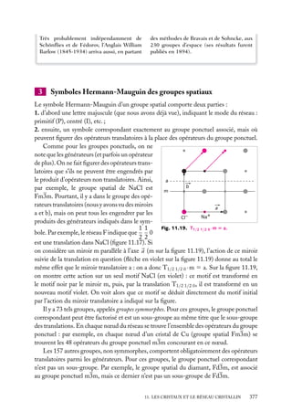 Très probablement indépendamment de
Schönﬂies et de Fédorov, l’Anglais William
Barlow (1845-1934) arriva aussi, en partant

3

des méthodes de Bravais et de Sohncke, aux
230 groupes d’espace (ses résultats furent
publiés en 1894).

Symboles Hermann-Mauguin des groupes spatiaux

Le symbole Hermann-Mauguin d’un groupe spatial comporte deux parties :
1. d’abord une lettre majuscule (que nous avons déjà vue), indiquant le mode du réseau :
primitif (P), centré (I), etc. ;
2. ensuite, un symbole correspondant exactement au groupe ponctuel associé, mais où
peuvent ﬁgurer des opérateurs translatoires à la place des opérateurs du groupe ponctuel.
Comme pour les groupes ponctuels, on ne
note que les générateurs (et parfois un opérateur
de plus). On ne fait ﬁgurer des opérateurs translatoires que s’ils ne peuvent être engendrés par
le produit d’opérateurs non translatoires. Ainsi,
a
b
par exemple, le groupe spatial de NaCl est
m
Fm3m. Pourtant, il y a dans le groupe des opérateurs translatoires (nous y avons vu des miroirs
a
a et b), mais on peut tous les engendrer par les
+
–
Na
Cl
produits des générateurs indiqués dans le symFig. 11.19. T1/2 1/2 0 ·m 5 a.
1 1
0
bole. Par exemple, le réseau F indique que
2 2
est une translation dans NaCl (ﬁgure 11.17). Si
on considère un miroir m parallèle à l’axe a (m sur la ﬁgure 11.19), l’action de ce miroir
suivie de la translation en question (ﬂèche en violet sur la ﬁgure 11.19) donne au total le
même effet que le miroir translatoire a : on a donc T1/2 1/2 0 · m 5 a. Sur la ﬁgure 11.19,
on montre cette action sur un seul motif NaCl (en violet) : ce motif est transformé en
le motif noir par le miroir m, puis, par la translation T1/2 1/2 0 , il est transformé en un
nouveau motif violet. On voit alors que ce motif se déduit directement du motif initial
par l’action du miroir translatoire a indiqué sur la ﬁgure.
Il y a 73 tels groupes, appelés groupes symmorphes. Pour ces groupes, le groupe ponctuel
correspondant peut être factorisé et est un sous-groupe au même titre que le sous-groupe
des translations. En chaque nœud du réseau se trouve l’ensemble des opérateurs du groupe
ponctuel : par exemple, en chaque nœud d’un cristal de Cu (groupe spatial Fm3m) se
trouvent les 48 opérateurs du groupe ponctuel m3m concourant en ce nœud.
Les 157 autres groupes, non symmorphes, comportent obligatoirement des opérateurs
translatoires parmi les générateurs. Pour ces groupes, le groupe ponctuel correspondant
n’est pas un sous-groupe. Par exemple, le groupe spatial du diamant, Fd3m, est associé
au groupe ponctuel m3m, mais ce dernier n’est pas un sous-groupe de Fd3m.
11. LES CRISTAUX ET LE RÉSEAU CRISTALLIN

377

 