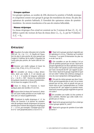 ∗ Groupes spatiaux

Les groupes spatiaux, au nombre de 230, décrivent la symétrie à l’échelle atomique
et comportent comme sous-groupe le groupe des translations du réseau. En plus des
opérateurs de symétrie habituels, il s’introduit des opérateurs mixtes de symétrietranslation : les miroirs translatoires et les axes de rotation hélicoïdale.
∗ Réseau réciproque

Le réseau réciproque d’un cristal est construit sur les 3 vecteurs de base a ∗ , a ∗ , a ∗
1
2
3
déﬁnis à partir des vecteurs de base du réseau direct a 1 , a 2 , a 3 par les 9 relations :
a i a ∗ 5 dij .
j

1 L’équation d’un plan réticulaire de la famille
(hkl) est : hx 1 ky 1 lz 5 0. Quelle est l’équation du plan le plus proche de celui passant par
l’origine à l’intérieur de la maille ? L’équation de
l’autre plan plus proche, de l’autre côté de l’origine ?
2 Dessiner une maille cubique et tracer les
plans (110), (110), (111), (111) et (112).
3 On considère un réseau à deux dimensions, dont une maille a, b est donnée par
a 5 3, b 5 2 (unités de longueur arbitraire)
et g 5 ( a, b) ≈ 105◦ . Donner les coordonnées
de quelques nœuds de ce réseau (coordonnées :
hk) et tracer les rangées [12] et [21].
4 Dans le réseau de l’exercice 3, tracer
quelques plans des familles (11) et (12).
5 Toujours dans le réseau de l’exercice 3, dessiner une autre maille primitive et une maille multiple avec un nœud supplémentaire.
6 ∗ Construire la maille réciproque a∗ , b∗ du
réseau de l’exercice 3 et donner les coordonnées de quelques nœuds réciproques (on pourra
prendre pour le dessin des longueurs réciproques
a∗ 5 1,5 cm, par exemple). Constater que [12]∗
et [11]∗ sont perpendiculaires à (12) et (11).

7 ∗ Quel est le groupe ponctuel engendré par
les opérateurs 2z et mxy ? Montrer qu’il contient
l’inversion 1 au point d’intersection du plan du
m et de l’axe du 2.
8 ∗ On considère un axe de rotation 2 et un
plan de symétrie passant par cet axe. Quel est le
groupe engendré par ces deux opérateurs et quel
est son ordre ? On ajoute un autre miroir passant
par l’axe 2 et tourné de 45◦ par rapport au premier miroir. Quel est le groupe engendré et quel
est son ordre ? Utiliser des schémas analogues à
ceux du cours (projections stéréographiques).
9 ∗ On part du même groupe que dans l’exercice 8, qui est engendré par un axe 2 et un miroir
passant par cet axe, mais on ajoute non pas un
miroir mais un axe 2 perpendiculaire au 2 initial
et tourné de 45◦ par rapport au premier miroir.
Quel est le nouveau groupe engendré et quel est
son ordre ?
10 On considère une maille à la fois centrée et
faces centrées. Montrer que cette maille n’engendre pas un réseau.
11 ∗ Quel est le groupe ponctuel d’un cristal qui
a pour groupe spatial I41 /amd ?
12 ∗ Quel est le groupe de symétrie d’une balle
de tennis ?

11. LES CRISTAUX ET LE RÉSEAU CRISTALLIN

379

 