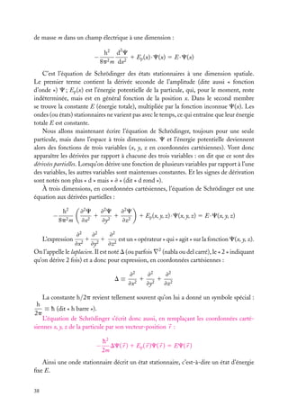 de masse m dans un champ électrique à une dimension :
2

−

h2 d C
1 Ep (x) · C(x) 5 E · C(x)
8p2 m dx2

C’est l’équation de Schrödinger des états stationnaires à une dimension spatiale.
Le premier terme contient la dérivée seconde de l’amplitude (dite aussi « fonction
d’onde ») C ; Ep (x) est l’énergie potentielle de la particule, qui, pour le moment, reste
indéterminée, mais est en général fonction de la position x. Dans le second membre
se trouve la constante E (énergie totale), multipliée par la fonction inconnue C(x). Les
ondes (ou états) stationnaires ne varient pas avec le temps, ce qui entraîne que leur énergie
totale E est constante.
Nous allons maintenant écrire l’équation de Schrödinger, toujours pour une seule
particule, mais dans l’espace à trois dimensions. C et l’énergie potentielle deviennent
alors des fonctions de trois variables (x, y, z en coordonnées cartésiennes). Vont donc
apparaître les dérivées par rapport à chacune des trois variables : on dit que ce sont des
dérivées partielles. Lorsqu’on dérive une fonction de plusieurs variables par rapport à l’une
des variables, les autres variables sont maintenues constantes. Et les signes de dérivation
sont notés non plus « d » mais « ≠ » (dit « d rond »).
À trois dimensions, en coordonnées cartésiennes, l’équation de Schrödinger est une
équation aux dérivées partielles :

−

h2
8p2 m

≠2 C
≠2 C
≠2 C
1 2 1 2
≠x2
≠y
≠z

1 Ep (x, y, z) · C(x, y, z) 5 E · C(x, y, z)

≠2
≠2
≠2
1 2 1 2 est un « opérateur » qui « agit » sur la fonction C(x, y, z).
2
≠x
≠y
≠z
On l’appelle le laplacien. Il est noté D (ou parfois ∇2 (nabla ou del carré), le « 2 » indiquant
qu’on dérive 2 fois) et a donc pour expression, en coordonnées cartésiennes :
L’expression

D≡

≠2
≠2
≠2
1 21 2
≠x2
≠y
≠z

La constante h/2p revient tellement souvent qu’on lui a donné un symbole spécial :
h
≡ h (dit « h barre »).
2p
L’équation de Schrödinger s’écrit donc aussi, en remplaçant les coordonnées cartésiennes x, y, z de la particule par son vecteur-position r :

−

h2
DC( r ) 1 Ep ( r )C( r ) 5 EC( r )
2m

Ainsi une onde stationnaire décrit un état stationnaire, c’est-à-dire un état d’énergie
ﬁxe E.
38

 