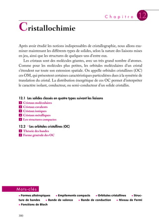 C h a p i t r e

12

Cristallochimie
Après avoir étudié les notions indispensables de cristallographie, nous allons examiner maintenant les différents types de solides, selon la nature des liaisons mises
en jeu, ainsi que les structures de quelques-uns d’entre eux.
Les cristaux sont des molécules géantes, avec un très grand nombre d’atomes.
Comme pour les molécules plus petites, les orbitales moléculaires d’un cristal
s’étendent sur toute son extension spatiale. On appelle orbitales cristallines (OC)
ces OM, qui présentent certaines caractéristiques particulières dues à la symétrie de
translation du cristal. La distribution énergétique de ces OC permet d’interpréter
le caractère isolant, conducteur, ou semi-conducteur d’un solide cristallin.
12.1 Les solides classés en quatre types suivant les liaisons
1 Cristaux moléculaires
2 Cristaux covalents
3 Cristaux ioniques
4 Cristaux métalliques
5 Les structures compactes
12.2 ∗ Les orbitales cristallines (OC)
1 Théorie des bandes
2 Forme générale des OC

Mots-clés
• Formes allotropiques

ture de bandes

• Bande de valence

• Fonctions de Bloch

380

• Empilements compacts

• Orbitales cristallines

• Bande de conduction

• Struc-

• Niveau de Fermi

 