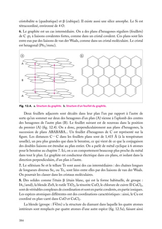 cristobalite a (quadratique) et b (cubique). Il existe aussi une silice amorphe. Le Si est
tétracoordiné, environné de 4 O.
6. Le graphite est un cas intermédiaire. On a des plans d’hexagones réguliers (feuillets)
de C sp2 à liaisons covalentes fortes, comme dans un cristal covalent. Ces plans sont liés
entre eux par des liaisons de van der Waals, comme dans un cristal moléculaire. Le cristal
est hexagonal (P63 /mmc).
a

b

A

B

A

Fig. 12.4. a. Structure du graphite. b. Structure d’un feuillet du graphite.

Deux feuillets adjacents sont décalés dans leur plan l’un par rapport à l’autre de
sorte qu’un sommet sur deux des hexagones d’un plan (A) vienne à l’aplomb des centres
des hexagones de l’autre plan (B). Le feuillet suivant est de nouveau dans la position
du premier (A) (ﬁg. 12.4). On a donc, perpendiculairement aux plans d’hexagones, la
succession de plans ABABABA... Un feuillet d’hexagones de C est représenté sur la
ﬁgure. Les distances C−C dans les feuillets plans sont de 1,415 Å (à la température
usuelle), un peu plus grandes que dans le benzène, ce qui vient de ce que la conjugaison
des doubles liaisons est étendue au plan entier. On a parlé de métal cyclique à 6 atomes
pour le benzène au chapitre 7. Ici, on a un comportement beaucoup plus proche du métal
dans tout le plan. Le graphite est conducteur électrique dans ces plans, et isolant dans la
direction perpendiculaire, d’un plan à l’autre.
7. Le sélénium Se et le tellure Te sont aussi des cas intermédiaires : des chaînes longues
de longueurs diverses Sen ou Ten sont liées entre elles par des liaisons de van der Waals.
On pourrait les classer dans les cristaux moléculaires.
8. Des solides comme l’étain b (étain blanc, qui est la forme habituelle, de groupe :
I41 /amd), la blende ZnS, le rutile TiO2 , la ténorite CuO, le chlorure de cuivre II CuCl2 ,
sont de véritables complexes de coordination et sont en partie covalents, en partie ioniques.
Les espèces atomiques différentes ont des coordinations caractéristiques : ainsi, le Cu est
coordiné en plan-carré dans CuO et CuCl2 .
La blende (groupe : F43m) a la structure du diamant dans laquelle les quatre atomes
intérieurs sont remplacés par quatre atomes d’une autre espèce (ﬁg. 12.5a), faisant ainsi
384

 