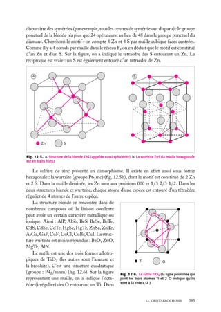 disparaître des symétries (par exemple, tous les centres de symétrie ont disparu) : le groupe
ponctuel de la blende n’a plus que 24 opérateurs, au lieu de 48 dans le groupe ponctuel du
diamant. Cherchons le motif : on compte 4 Zn et 4 S par maille cubique faces centrées.
Comme il y a 4 nœuds par maille dans le réseau F, on en déduit que le motif est constitué
d’un Zn et d’un S. Sur la ﬁgure, on a indiqué le tétraèdre des S entourant un Zn. La
réciproque est vraie : un S est également entouré d’un tétraèdre de Zn.
a

b

Zn

S

Fig. 12.5. a. Structure de la blende ZnS (appelée aussi sphalérite). b. La wurtzite ZnS (la maille hexagonale
est en traits forts).

Le sulfure de zinc présente un dimorphisme. Il existe en effet aussi sous forme
hexagonale : la wurtzite (groupe P63 mc) (ﬁg. 12.5b), dont le motif est constitué de 2 Zn
et 2 S. Dans la maille dessinée, les Zn sont aux positions 000 et 1/3 2/3 1/2. Dans les
deux structures blende et wurtzite, chaque atome d’une espèce est entouré d’un tétraèdre
régulier de 4 atomes de l’autre espèce.
La structure blende se rencontre dans de
nombreux composés où la liaison covalente
peut avoir un certain caractère métallique ou
ionique. Ainsi : AlP, AlSb, BeS, BeSe, BeTe,
CdS, CdSe, CdTe, HgSe, HgTe, ZnSe, ZnTe,
AsGa, GaP, CuF, CuCl, CuBr, CuI. La structure wurtzite est moins répandue : BeO, ZnO,
MgTe, AlN.
Le rutile est une des trois formes allotropiques de TiO2 (les autres sont l’anatase et
Ti
O
la brookite). C’est une structure quadratique
(groupe : P42 /mnm) (ﬁg. 12.6). Sur la ﬁgure Fig. 12.6. Le rutile TiO (la ligne pointillée qui
2
représentant une maille, on a indiqué l’octa- joint les trois atomes Ti et 2 O indique qu’ils
èdre (irrégulier) des O entourant un Ti. Dans sont à la cote c/2.)
12. CRISTALLOCHIMIE

385

 