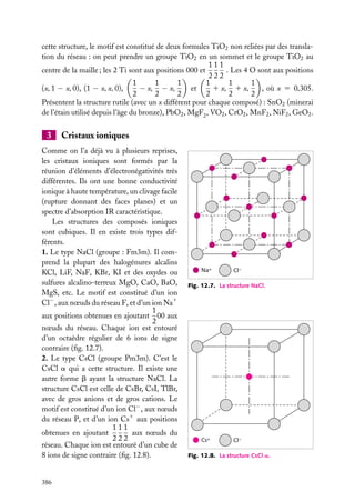 cette structure, le motif est constitué de deux formules TiO2 non reliées par des translation du réseau : on peut prendre un groupe TiO2 en un sommet et le groupe TiO2 au
111
centre de la maille ; les 2 Ti sont aux positions 000 et
. Les 4 O sont aux positions
222
1
1
1
1
1
1
(x, 1 − x, 0), (1 − x, x, 0),
1 x, 1 x,
− x, − x,
et
, où x 5 0,305.
2
2
2
2
2
2
Présentent la structure rutile (avec un x différent pour chaque composé) : SnO2 (minerai
de l’étain utilisé depuis l’âge du bronze), PbO2 , MgF2 , VO2 , CrO2 , MnF2 , NiF2 , GeO2 .

3

Cristaux ioniques

Comme on l’a déjà vu à plusieurs reprises,
les cristaux ioniques sont formés par la
réunion d’éléments d’électronégativités très
différentes. Ils ont une bonne conductivité
ionique à haute température, un clivage facile
(rupture donnant des faces planes) et un
spectre d’absorption IR caractéristique.
Les structures des composés ioniques
sont cubiques. Il en existe trois types différents.
1. Le type NaCl (groupe : Fm3m). Il comprend la plupart des halogénures alcalins
KCl, LiF, NaF, KBr, KI et des oxydes ou
sulfures alcalino-terreux MgO, CaO, BaO,
MgS, etc. Le motif est constitué d’un ion
Cl− , aux nœuds du réseau F, et d’un ion Na1
1
aux positions obtenues en ajoutant 00 aux
2
nœuds du réseau. Chaque ion est entouré
d’un octaèdre régulier de 6 ions de signe
contraire (ﬁg. 12.7).
2. Le type CsCl (groupe Pm3m). C’est le
CsCl a qui a cette structure. Il existe une
autre forme b ayant la structure NaCl. La
structure CsCl est celle de CsBr, CsI, TlBr,
avec de gros anions et de gros cations. Le
motif est constitué d’un ion Cl− , aux nœuds
du réseau P, et d’un ion Cs1 aux positions
111
aux nœuds du
obtenues en ajoutant
222
réseau. Chaque ion est entouré d’un cube de
8 ions de signe contraire (ﬁg. 12.8).

386

Na+

Cl–

Fig. 12.7. La structure NaCl.

Cs+

Cl–

Fig. 12.8. La structure CsCl a.

 
