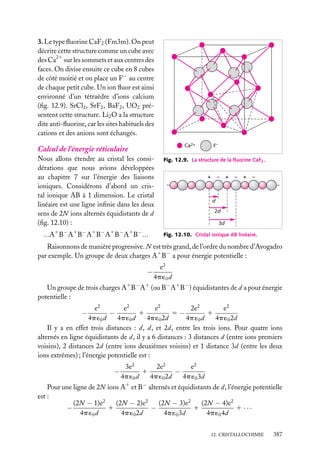 3. Le type ﬂuorine CaF2 (Fm3m). On peut
décrire cette structure comme un cube avec
des Ca21 sur les sommets et aux centres des
faces. On divise ensuite ce cube en 8 cubes
de côté moitié et on place un F− au centre
de chaque petit cube. Un ion ﬂuor est ainsi
environné d’un tétraèdre d’ions calcium
(ﬁg. 12.9). SrCl2 , SrF2 , BaF2 , UO2 présentent cette structure. Li2 O a la structure
dite anti-ﬂuorine, car les sites habituels des
cations et des anions sont échangés.
F–

Ca2+

Calcul de l’énergie réticulaire
Nous allons étendre au cristal les considérations que nous avions développées
au chapitre 7 sur l’énergie des liaisons
ioniques. Considérons d’abord un cristal ionique AB à 1 dimension. Le cristal
linéaire est une ligne inﬁnie dans les deux
sens de 2N ions alternés équidistants de d
(ﬁg. 12.10) :

...A1 B− A1 B− A1 B− A1 B− A1 B− ...

Fig. 12.9. La structure de la ﬂuorine CaF2 .

+

–

+

–

+

–

d
2d
3d
Fig. 12.10. Cristal ionique AB linéaire.

Raisonnons de manière progressive. N est très grand, de l’ordre du nombre d’Avogadro
par exemple. Un groupe de deux charges A1 B− a pour énergie potentielle :

−

e2
4p ´0 d

Un groupe de trois charges A1 B− A1 (ou B− A1 B− ) équidistantes de d a pour énergie
potentielle :
e2
e2
e2
e2
2e2
1
5−
1
−
4p ´0 d
4p ´0 d
4p ´0 2d
4p ´0 d
4p ´0 2d
Il y a en effet trois distances : d, d, et 2d, entre les trois ions. Pour quatre ions
alternés en ligne équidistants de d, il y a 6 distances : 3 distances d (entre ions premiers
voisins), 2 distances 2d (entre ions deuxièmes voisins) et 1 distance 3d (entre les deux
ions extrêmes) ; l’énergie potentielle est :

−

−

2e2
3e2
e2
1
−
4p ´0 d
4p ´0 2d
4p ´0 3d

Pour une ligne de 2N ions A1 et B− alternés et équidistants de d, l’énergie potentielle
est :
(2N − 2)e2
(2N − 4)e2
(2N − 1)e2
(2N − 3)e2
1
1
1 ···
−
−
4p ´0 d
4p ´0 2d
4p ´0 3d
4p ´0 4d
12. CRISTALLOCHIMIE

387

 