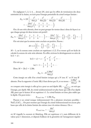 En négligeant 1, 2, 3, 4, ... devant 2N , ainsi que les effets de terminaison des deux
extrémités de la chaîne, on écrit pour l’énergie potentielle du cristal ionique linéaire :
Elin ≈ 2N −
5−

e2
e2
e2
e2
1
1
−
− ···
4p ´0 d
4p ´0 2d
4p ´0 3d
4p ´0 4d

2N e2
4p ´0 d

1−

1
1
1
1 − 1 ···
2
3
4

On a là une série alternée, dont on peut grouper les termes deux à deux de façon à ce
que chaque groupe de deux termes soit positif :
Elin ≈ −

2N e2
4p ´0 d

1−

1
1
1
1 − 1 ···
2
3
4

5−

2N e2
4p ´0 d

1−

1
2

1

1
1
−
3
4

1 ···

On voit ainsi que la somme entre crochets est positive. Posons :
M≡2

1−

1
2

1

1
1
−
3
4

1 ··· .

M > 1, car la somme entre crochets est supérieure à 1/2. Il se trouve qu’il est facile de
calculer la somme de cette série alternée. En effet, écrivons le développement en série de
ln (1 1 x) :
x3
x2
x4
1
1 ···
−
ln (1 1 x) 5 x −
2
3
4
On voit que :
1
1
1
ln 2 5 1 − 1 − 1 · · ·
2
3
4
Donc M 5 2ln 2 5 1,386.
Elin ≈ −N

1,386e2
4p ´0 d

Cette énergie est celle d’un cristal linéaire ionique qui a N ions A1 et N ions B−
1,386e2
. Si
alternés. Pour la rapporter à l’unité AB, il faut diviser par N , et on trouve −
4p ´0 d
e2
, on voit que
on compare cette énergie à celle qu’on a pour un seul dipôle AB, −
4p ´0 d
l’énergie, par dipôle AB, du cristal unidimensionnel est plus basse que celle d’un dipôle
AB, parce que le facteur M est supérieur à 1. Le cristal linéaire est donc plus stable que
le dipôle. On peut écrire :
Ecristal 1 dim 5 1,386 Edip
Passons à un cristal ionique tridimensionnel. On a plusieurs structures possibles :
NaCl, CsCl, ... On peut montrer que l’énergie du cristal tridimensionnel est encore plus
basse que celle de la chaîne linéaire des mêmes ions à la même distance. On a :
Me2
4p ´0 d
où M s’appelle la constante de Madelung. Elle est supérieure à 1, mais différente de la
valeur pour 1 dimension, et dépend d’ailleurs de la géométrie de l’arrangement régulier
Ecristal 3 dim 5 −

388

 