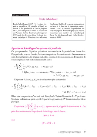 Un peu d´histoire

Erwin Schrödinger
Erwin Schrödinger (1887-1961) est un physicien autrichien. Il travailla d’abord en
Suisse et fut professeur a Zürich jusqu’en
1927, date à laquelle il devint le successeur
de Planck à Berlin. Il quitta l’Allemagne en
1933, puis fut directeur d’une école de physique théorique à l’Institute for Advanced

Studies de Dublin. Il proposa ses équations
qui sont à la base de la mécanique ondulatoire (1926) et montra l’équivalence de
leur description du monde physique avec la
mécanique des matrices de Heisenberg et
Born. On lui décerna le prix Nobel de physique en 1933.

Équation de Schrödinger d’un système à N particules
On peut généraliser l’équation précédente à un nombre N de particules en interaction.
Ces particules peuvent être des électrons, des protons, des neutrons, etc. Leurs masses mj
sont donc différentes. Et chaque particule a son jeu de trois coordonnées. L’équation de
Schrödinger des états stationnaires s’écrit alors :
h2
−
2

N

j51

1
Dj C(x1 , y1 , z1 ; . . . ; xN , yN , zN )
mj

1 Ep (x1 , y1 , z1 ; . . . ; xN , yN , zN ) · C(x1 , y1 , z1 ; . . . ; xN , yN , zN )
5 E · C(x1 , y1 , z1 ; . . . ; xN , yN , zN )
En posant r j ≡ (xj , yj , zj ), on a une écriture plus condensée :
h2
−
2

N

j51

1
Dj C( r 1 ; r 2 ; . . . ; r N ) 1 Ep ( r 1 ; r 2 ; . . . ; r N ) · C( r 1 ; r 2 ; . . . ; r N )
mj
5 E · C( r 1 ; r 2 ; . . . ; r N )

Il faut bien comprendre qu’une seule onde d’amplitude C décrit l’ensemble des N particules.
C’est une onde dans ce qu’on appelle l’espace de conﬁguration, à 3N dimensions, du système
physique.
L’opérateur {−

h2
2

N

j51

1
Dj 1 Ep }, agissant sur C, s’appelle le hamiltonien H. On
mj

peut donc encore écrire l’équation de Schrödinger sous la forme :
HC 5 E · C
ou :
(H − E)C 5 0

2. LA MÉCANIQUE QUANTIQUE

39

 