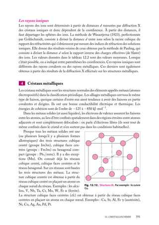 Les rayons ioniques
Les rayons des ions sont déterminés à partir de distances d mesurées par diffraction X
des cristaux ioniques et donc dépendent de la coordinence. À partir des distances, il
faut départager les sphères des ions. La méthode de Wasastjerna (1923), perfectionnée
par Goldschmidt, consiste à diviser la distance d entre ions selon la racine cubique du
rapport des réfractivités qui s’obtiennent par mesure des indices de réfraction des solutions
ioniques. Elle donne des résultats voisins de ceux obtenus par la méthode de Pauling, qui
consiste à diviser la distance d selon le rapport inverse des charges effectives (de Slater)
des ions. Les valeurs données dans le tableau 12.2 sont des valeurs moyennes. Lorsque
c’était possible, on a indiqué entre parenthèses les coordinences. Ces rayons ioniques sont
différents des rayons covalents ou des rayons métalliques. Ces derniers sont également
obtenus à partir des résultats de la diffraction X effectuée sur les structures métalliques.

4

Cristaux métalliques

Les cristaux métalliques sont les structures normales des éléments appelés métaux (atomes
électropositifs) dans la classiﬁcation périodique. Les alliages métalliques ont tous le même
type de liaison, quoique certains d’entre eux aient tendance à avoir des liaisons en partie
covalentes et dirigées. Ils ont une bonne conductibilité électrique et thermique. Les
énergies de cohésion sont de l’ordre de −125 à −850 kJ · mol−1 .
Dans les métaux solides (et aussi liquides), les électrons de valence assurent les liaisons
entre les atomes, au lieu d’être conﬁnés spatialement dans des régions étroites entre atomes
adjacents et sont complètement délocalisés : on parle d’électrons libres (ils sont tout de
même conﬁnés dans le cristal et n’en sortent pas dans les conditions habituelles).
Presque tous les métaux solides ont une
(ou plusieurs lorsqu’il y a plusieurs formes
allotropiques) des trois structures cubique
centré (groupe Im3m), cubique faces centrées (groupe : Fm3m) ou hexagonal compact (groupe : P63 /mmc). Il y a des exceptions (Mn). On connaît déjà les réseaux
cubique centré, cubique faces centrées et le
réseau hexagonal. Sur ces réseaux sont basées
les trois structures des métaux. La structure cubique centrée est obtenue à partir du
réseau cubique centré en plaçant un atome en
chaque nœud du réseau. Exemples : les alca- Fig. 12.12. Structure cfc. Par exemple : le cuivre
Cu.
lins, V, Nb, Ta, Cr, Mo, W, Fe a (ferrite).
La structure cubique faces centrées (cfc) est obtenue à partir du réseau cubique faces
centrées en plaçant un atome en chaque nœud. Exemples : Ca, Sr, Al, Fe g (austénite),
Ni, Cu, Ag, Au, Pd, Pt.

12. CRISTALLOCHIMIE

391

 