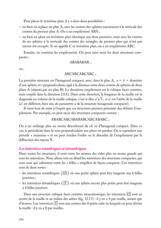 Pour placer le troisième plan, il y a alors deux possibilités :
– ou bien on replace un plan A, avec les centres des sphères exactement à la verticale des
centres du premier plan A. On a un empilement ABA ;
– ou bien on place un troisième plan identique aux deux premiers, mais avec les centres
de ses sphères à la verticale des centres des triangles du premier plan qui n’ont pas
encore été occupés. Si on appelle C ce troisième plan, on a un empilement ABC.
Ensuite, on continue les empilements. On peut ainsi avoir les deux structures compactes :
ABABABAB...
ou :
ABCABCABCABC...
La première structure est l’hexagonal compact, avec, dans le plan A, a 5 b 5 diamètre
d’une sphère, et c perpendiculaire, égal à la distance entre deux centres de sphères de deux
plans A (séparés par un plan B). Le deuxième empilement est le cubique faces centrées,
mais empilé dans la direction [111]. Dans cette direction, la longueur de la maille est la
√
diagonale en volume de la maille cubique, c’est-à-dire a 3 , si a est l’arête de la maille
(a est différent, bien sûr, du paramètre a de la structure hexagonale compacte).
Il vient tout de suite à l’esprit que ces structures peuvent présenter des défauts d’empilement. Par exemple, on peut avoir des structures compactes comme :
ABABCABCABABABCABCABABC...
On a un mélange plus ou moins désordonné de cfc et d’hexagonal compact. Dans ce
cas, la périodicité dans le sens perpendiculaire aux plans est perdue. On a cependant une
période « moyenne » et on peut étudier l’ordre ou le désordre de l’empilement par la
diffraction des rayons X.

Les interstices octaédriques et tétraédriques
Dans toutes les structures, il reste entre les atomes des vides plus ou moins grands qui
sont les interstices. Nous allons voir en détail les interstices des structures compactes, qui
sont ceux qui subsistent entre les « billes » empilées de façon compacte. Ces interstices
sont de deux sortes :
– les interstices octaédriques
jointives ;

O

où une petite sphère peut être tangente aux 6 billes

– les interstices tétraédriques
à 4 billes jointives.

T

où une sphère encore plus petite peut être tangente

Dans une structure cubique faces centrées monoatomique, les interstices O sont au
centre de la maille et au milieu des arêtes (ﬁg. 12.17) : il y en a 4 par maille, autant que
d’atomes. Les interstices T sont aux centres des 8 petits cube en lesquels on peut diviser
la maille : il y en a 8 par mailles.
394

 