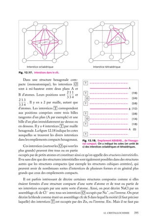 Interstice octaédrique

Interstice tétraédrique

Fig. 12.17. Interstices dans le cfc.

Dans une structure hexagonale compacte (monoatomique), les interstices O
sont à mi-hauteur entre deux plans A et
211
et
B d’atomes. Leurs positions sont
334
213
. Il y en a 2 par maille, autant que
334
d’atomes. Les interstices T correspondent
aux positions comprises entre trois billes
tangentes d’un plan (A par exemple) et une
bille d’un plan immédiatement au-dessus ou
en dessous. Il y a 4 interstices T par maille
hexagonale. La ﬁgure 12.18 indique les cotes
auxquelles se trouvent les divers interstices
dans les empilements compacts hexagonaux.

T
A
(7/8)

T

(3/4)

O

(5/8)

T

B (1/2)
T

(3/8)

O

(1/4)

T

(1/8)
A (0)

T
Fig. 12.18. Empilement ABABAB... de l’hexagonal compact. On a indiqué les cotes (en unité de
c) des interstices octaédriques et tétraédriques.

Ces interstices (surtout les O qui sont les
plus grands) peuvent être tous ou en partie
occupés par de petits atomes et constituer ainsi ce qu’on appelle des structures interstitielles.
Il va sans dire que des structures interstitielles sont également possibles dans des structures
autres que les structures compactes (par exemple les structures cubiques centrées), qui
peuvent avoir de nombreuses sortes d’interstices de plusieurs formes et en général plus
grands que ceux des empilements compacts.

Il est parfois intéressant de décrire certaines structures composées comme si elles
étaient formées d’une structure compacte d’une sorte d’atome et de tout ou partie de
ses interstices occupés par une autre sorte d’atome. Ainsi, on peut décrire NaCl par un
assemblage cfc de Cl− avec tous ses interstices O occupés par Na1 , ou l’inverse. On peut
décrire la blende comme étant un assemblage cfc de S dans lequel la moitié (il faut préciser
laquelle) des interstices T est occupée par des Zn, ou l’inverse. Etc. Mais il ne faut pas
12. CRISTALLOCHIMIE

395

 