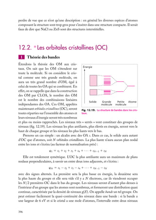 perdre de vue que ce n’est qu’une description : en général les diverses espèces d’atomes
composant la structure sont trop gros pour s’insérer dans une structure compacte. Il serait
faux de dire que NaCl ou ZnS sont des structures interstitielles.

12.2. ∗ Les orbitales cristallines (OC)
1

Théorie des bandes

Étendons la théorie des OM aux crisÉnergie
taux. On sait que les OM s’étendent sur
toute la molécule. Si on considère le cristal comme une très grande molécule, on
aura un très grand nombre d’OM, égal à
celui de toutes les OA qui se combinent. En
effet, on se rappelle que dans la construction
des OM par CLOA, le nombre des OM
est le nombre des combinaisons linéaires
Solide
Grande
Petite Atome
indépendantes des OA. Ces OM, appelées
molécule molécule
maintenant orbitales cristallines (OC), seront Fig. 12.19. La structure de bandes dans les cristoutes réparties sur l’ensemble des atomes et taux.
leurs niveaux d’énergie seront très nombreux
et plus ou moins rapprochés. Les niveaux très « serrés » vont constituer des groupes de
niveaux (ﬁg. 12.19). Les niveaux les plus antiliants, plus élevés en énergie, seront vers le
haut de chaque groupe et les niveaux les plus liants vers le bas.
Prenons un cas simple : un alcalin avec des OA s. Dans ce cas, le solide aura autant
d’OC que d’atomes, soit N orbitales cristallines. La plus liante n’aura aucun plan nodal
entre les ions et s’écrira (au facteur de normalisation près) :
w1 5 s1 1 s2 1 s3 1 s4 1 · · · 1 sN −1 1 sN
Elle est totalement symétrique. L’OC la plus antiliante aura un maximum de plans
nodaux perpendiculaires, à savoir un entre deux ions adjacents, et s’écrira :
wN 5 s1 − s2 1 s3 − s4 1 · · · 1 sN −1 − sN
avec des signes alternés. La première sera la plus basse en énergie, la deuxième sera
la plus haute du groupe et elle sera vide s’il y a N électrons, car ils viendront occuper
les N /2 premières OC dans le bas du groupe. Les niveaux seront d’autant plus denses à
l’intérieur d’un groupe que les atomes sont nombreux, et formeront une distribution quasi
continue, caractérisée par la densité de niveaux g(E). On appelle bande un tel groupe. On
peut estimer facilement la quasi-continuité des niveaux dans une bande : si la bande a
une largeur de 6 eV et si le cristal a une mole d’atomes, l’intervalle entre deux niveaux
396

 