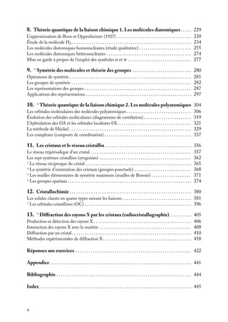 8. Théorie quantique de la liaison chimique 1. Les molécules diatomiques . . . . . 229
L’approximation de Born et Oppenheimer (1927) . . . . . . . . . . . . . . . . . . . . . . . . . . . . . . . . . .
Étude de la molécule H2 . . . . . . . . . . . . . . . . . . . . . . . . . . . . . . . . . . . . . . . . . . . . . . . . . . . . . . .
Les molécules diatomiques homonucléaires (étude qualitative) . . . . . . . . . . . . . . . . . . . . . . . .
Les molécules diatomiques hétéronucléaires . . . . . . . . . . . . . . . . . . . . . . . . . . . . . . . . . . . . . . .
Mise en garde à propos de l’emploi des symboles s et p . . . . . . . . . . . . . . . . . . . . . . . . . . . . .

230
234
255
274
277

9. ∗ Symétrie des molécules et théorie des groupes . . . . . . . . . . . . . . . . . . . . . . . . . . . 280
Opérateurs de symétrie . . . . . . . . . . . . . . . . . . . . . . . . . . . . . . . . . . . . . . . . . . . . . . . . . . . . . . . .
Les groupes de symétrie . . . . . . . . . . . . . . . . . . . . . . . . . . . . . . . . . . . . . . . . . . . . . . . . . . . . . . .
Les représentations des groupes . . . . . . . . . . . . . . . . . . . . . . . . . . . . . . . . . . . . . . . . . . . . . . . . .
Applications des représentations . . . . . . . . . . . . . . . . . . . . . . . . . . . . . . . . . . . . . . . . . . . . . . . . .

281
282
287
297

10. ∗ Théorie quantique de la liaison chimique 2. Les molécules polyatomiques 304
Les orbitales moléculaires des molécules polyatomiques . . . . . . . . . . . . . . . . . . . . . . . . . . . . . .
Évolution des orbitales moléculaires (diagrammes de corrélation) . . . . . . . . . . . . . . . . . . . . . .
L’hybridation des OA et les orbitales localisées OL . . . . . . . . . . . . . . . . . . . . . . . . . . . . . . . . .
La méthode de Hückel . . . . . . . . . . . . . . . . . . . . . . . . . . . . . . . . . . . . . . . . . . . . . . . . . . . . . . . .
Les complexes (composés de coordination) . . . . . . . . . . . . . . . . . . . . . . . . . . . . . . . . . . . . . . . .

306
319
321
329
337

11. Les cristaux et le réseau cristallin . . . . . . . . . . . . . . . . . . . . . . . . . . . . . . . . . . . . . . . . 356
Le réseau tripériodique d’un cristal . . . . . . . . . . . . . . . . . . . . . . . . . . . . . . . . . . . . . . . . . . . . . .
Les sept systèmes cristallins (syngonies) . . . . . . . . . . . . . . . . . . . . . . . . . . . . . . . . . . . . . . . . . .
∗ Le réseau réciproque du cristal . . . . . . . . . . . . . . . . . . . . . . . . . . . . . . . . . . . . . . . . . . . . . . . . .
∗ La symétrie d’orientation des cristaux (groupes ponctuels) . . . . . . . . . . . . . . . . . . . . . . . . . .
∗ Les mailles élémentaires de symétrie maximum (mailles de Bravais) . . . . . . . . . . . . . . . . . .
∗ Les groupes spatiaux . . . . . . . . . . . . . . . . . . . . . . . . . . . . . . . . . . . . . . . . . . . . . . . . . . . . . . . . .

357
362
365
368
371
374

12. Cristallochimie . . . . . . . . . . . . . . . . . . . . . . . . . . . . . . . . . . . . . . . . . . . . . . . . . . . . . . . . 380
Les solides classés en quatre types suivant les liaisons . . . . . . . . . . . . . . . . . . . . . . . . . . . . . . . . 381
∗ Les orbitales cristallines (OC) . . . . . . . . . . . . . . . . . . . . . . . . . . . . . . . . . . . . . . . . . . . . . . . . . 396

13. ∗ Diffraction des rayons X par les cristaux (radiocristallographie) . . . . . . . . . . 405
Production et détection des rayons X . . . . . . . . . . . . . . . . . . . . . . . . . . . . . . . . . . . . . . . . . . . . .
Interaction des rayons X avec la matière . . . . . . . . . . . . . . . . . . . . . . . . . . . . . . . . . . . . . . . . . .
Diffraction par un cristal . . . . . . . . . . . . . . . . . . . . . . . . . . . . . . . . . . . . . . . . . . . . . . . . . . . . . . .
Méthodes expérimentales de diffraction X . . . . . . . . . . . . . . . . . . . . . . . . . . . . . . . . . . . . . . . . .

406
408
410
418

Réponses aux exercices . . . . . . . . . . . . . . . . . . . . . . . . . . . . . . . . . . . . . . . . . . . . . . . . . . . . . 422
Appendice . . . . . . . . . . . . . . . . . . . . . . . . . . . . . . . . . . . . . . . . . . . . . . . . . . . . . . . . . . . . . . . . . 441
Bibliographie . . . . . . . . . . . . . . . . . . . . . . . . . . . . . . . . . . . . . . . . . . . . . . . . . . . . . . . . . . . . . . 444
Index . . . . . . . . . . . . . . . . . . . . . . . . . . . . . . . . . . . . . . . . . . . . . . . . . . . . . . . . . . . . . . . . . . . . . . 445

4

 