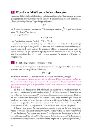 2

L’équation de Schrödinger est linéaire et homogène

L’équation différentielle de Schrödinger est linéaire et homogène. Il s’ensuit que la somme
(plus généralement : toute combinaison linéaire) de deux solutions est aussi une solution.
L’homogénéité signiﬁe que l’équation peut s’écrire :
OC 5 0
où O est un « opérateur » agissant sur C (comme par exemple
terme f (x, t) sans C en facteur.
Ici, on peut écrire :

d
) et qu’il n’y a pas de
dx

(H − E)C 5 0
Une équation inhomogène s’écrirait : OC 5 f (x, t).
Cette condition de linéarité-homogénéité est l’expression mathématique d’un principe
physique : le principe de superposition. Si l’équation différentielle est linéaire et homogène,
alors le principe de superposition des ondes est valable : la somme de deux ondes est
encore une onde, ce qui signiﬁe qu’il peut y avoir des interférences. Ainsi, si C1 et C2
sont deux solutions, alors c1 C1 1 c2 C2 est aussi solution. Ce résultat sera démontré un
peu plus loin.

3

Fonctions propres et valeurs propres

L’équation de Schrödinger des états stationnaires est une équation dite « aux valeurs
propres », c’est-à-dire qu’elle est de la forme :
OC 5 kC
où O est un opérateur (ici, le hamiltonien H) et k un nombre (ici, l’énergie E).
Une équation aux valeurs propres n’a de solutions C que pour certaines valeurs kn
de k, appelées valeurs propres de l’opérateur O. Les solutions Cn correspondantes sont
appelées fonctions propres de l’opérateur O. Pour les autres valeurs de k, l’équation n’a pas
de solution.
Ici, dans le cas de l’équation de Schrödinger, où l’opérateur O est le hamiltonien H,
ces valeurs propres sont les valeurs déterminées En de l’énergie totale E du système de
particules. Les fonctions propres Cn sont les amplitudes des ondes stationnaires décrivant
les états stationnaires d’énergies En du système. Il faut noter toutefois que, suivant les
conditions imposées par la physique du système (conditions aux limites), l’ensemble des
valeurs propres peut être discret ou continu, ou en partie discret et en partie continu. Nous
verrons que ce dernier cas est justement celui de l’atome à un électron (chapitre 4).
À chaque valeur propre En correspond une fonction propre (on dit aussi état propre).
Mais il se peut que plusieurs fonctions propres Cn,j correspondent à la même valeur propre
En : on dit alors que l’état propre ou le niveau En est dégénéré ; on dit aussi que le niveau En
est multiple, et que l’état est multiplet. Le nombre de fonctions propres Cn,j linéairement
indépendantes correspondant à une même valeur propre est le degré de dégénérescence g.
40

 