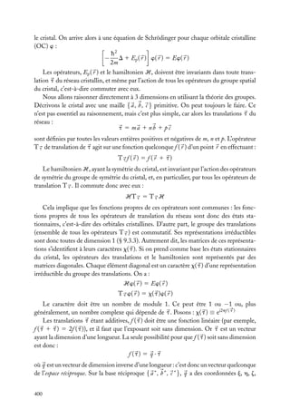 le cristal. On arrive alors à une équation de Schrödinger pour chaque orbitale cristalline
(OC) w :
h2
− D 1 Ep ( r ) w( r ) 5 Ew( r )
2m
Les opérateurs, Ep ( r ) et le hamiltonien H, doivent être invariants dans toute translation t du réseau cristallin, et même par l’action de tous les opérateurs du groupe spatial
du cristal, c’est-à-dire commuter avec eux.
Nous allons raisonner directement à 3 dimensions en utilisant la théorie des groupes.
Décrivons le cristal avec une maille { a , b , c } primitive. On peut toujours le faire. Ce
n’est pas essentiel au raisonnement, mais c’est plus simple, car alors les translations t du
réseau :
t 5 ma 1 nb 1 p c
sont déﬁnies par toutes les valeurs entières positives et négatives de m, n et p. L’opérateur
T t de translation de t agit sur une fonction quelconque f ( r ) d’un point r en effectuant :
T t f (r ) 5 f (r 1 t)
Le hamiltonien H, ayant la symétrie du cristal, est invariant par l’action des opérateurs
de symétrie du groupe de symétrie du cristal, et, en particulier, par tous les opérateurs de
translation T t . Il commute donc avec eux :
HT t 5 T t H
Cela implique que les fonctions propres de ces opérateurs sont communes : les fonctions propres de tous les opérateurs de translation du réseau sont donc des états stationnaires, c’est-à-dire des orbitales cristallines. D’autre part, le groupe des translations
(ensemble de tous les opérateurs T t ) est commutatif. Ses représentations irréductibles
sont donc toutes de dimension 1 (§ 9.3.3). Autrement dit, les matrices de ces représentations s’identiﬁent à leurs caractères x( t ). Si on prend comme base les états stationnaires
du cristal, les opérateurs des translations et le hamiltonien sont représentés par des
matrices diagonales. Chaque élément diagonal est un caractère x( t ) d’une représentation
irréductible du groupe des translations. On a :
Hw( r ) 5 Ew( r )
T t w( r ) 5 x( t )w( r )
Le caractère doit être un nombre de module 1. Ce peut être 1 ou −1 ou, plus
généralement, un nombre complexe qui dépende de t . Posons : x( t ) ≡ ei2pf ( t )
Les translations t étant additives, f ( t ) doit être une fonction linéaire (par exemple,
f ( t 1 t ) 5 2f ( t )), et il faut que l’exposant soit sans dimension. Or t est un vecteur
ayant la dimension d’une longueur. La seule possibilité pour que f ( t ) soit sans dimension
est donc :
f (t) 5 q · t
où q est un vecteur de dimension inverse d’une longueur : c’est donc un vecteur quelconque
de l’espace réciproque. Sur la base réciproque { a ∗ , b ∗ , c ∗ }, q a des coordonnées j, h, z,
400

 