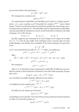 qui sont des nombres réels quelconques :
q 5 ja∗ 1 hb∗ 1 z c ∗
Par conséquent, les caractères sont :

x( t ) ≡ ei2p q · t

Ces représentations irréductibles sont identiﬁées par le vecteur q : chaque représentation « q » a pour caractères x ( t ) l’ensemble des nombres ei2p q · t qu’on obtient
q

lorsque t décrit successivement toutes les translations possibles du cristal, chaque caractère représentant un opérateur T t . Pour identiﬁer toutes les représentations irréductibles,
montrons qu’il sufﬁt de considérer les vecteurs q dont l’extrémité est intérieure à la maille
réciproque, c’est-à-dire tels que :
0

j<1;

0

h<1;

0

z<1

En effet, supposons que l’extrémité de q , dont l’origine est O, origine de la maille
{ a ∗ , b ∗ , c ∗ }, sorte de cette maille. Cette extrémité va donc se trouver dans une autre
maille identique, mais décalée, d’une translation H du réseau réciproque. On peut alors
écrire :
q 5 q 1H
où q a son extrémité dans la maille { a ∗ , b ∗ , c ∗ }. Alors, on constate que :
ei2p q · t 5 ei2p( q 1 H ) · t 5 ei2p q · t · ei2p H · t
Mais :
H · t 5 (h a ∗ 1 k b ∗ 1 l c ∗ ) · (m a 1 n b 1 p c ) 5 hm 1 kn 1 lp 5 entier
et :

ei2p H · t 5 ei2p.entier 5 1
Par conséquent :

ei2p q · t 5 ei2p q · t

Ainsi, q et q décrivent la même représentation irréductible. Il sufﬁt donc de considérer les vecteurs q dont l’extrémité est intérieure à une seule maille réciproque. On peut
donc écrire :
T t w( r ) 5 w( r 1 t ) 5 ei2p q · t w( r )
avec q intérieur à la maille réciproque. Réécrivons cette relation :
e−i2p q · t w( r 1 t ) 5 w( r )
et multiplions les deux membres par e−i2p q · r :
e−i2p q · ( r 1 t ) w( r 1 t ) 5 e−i2p q · r w( r )
On déduit de cette relation que la fonction
u q ( r ) ≡ e−i2p q · r w( r )
est périodique avec les périodes t du cristal. Nous pouvons maintenant écrire (en ajoutant
un indice q aux fonctions propres w) :
w ( r ) 5 ei2p q · r · u ( r )
q

q

12. CRISTALLOCHIMIE

401

 