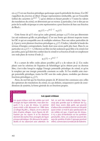 où u q ( r ) est une fonction périodique quelconque ayant la périodicité du réseau. Ces OC
s’appellent des fonctions de Bloch. Chaque représentation irréductible, qui est l’ensemble
(inﬁni) des caractères {ei2p q · t } qu’on obtient en faisant prendre à t toutes les valeurs
des translations du cristal, est déterminée par un vecteur q particulier, c’est-à-dire par un
point de la maille réciproque et cette représentation a pour fonction de base une fonction
de Bloch :
w q ( r ) 5 ei2p q · r · u q ( r )
Cette forme de w( r ) n’est qu’un cadre général, puisque u q ( r ) n’est pas déterminée
(on sait seulement qu’elle est périodique). C’est une forme que doivent respecter toutes
les OC et qui est compatible avec de multiples solutions. Pour une valeur particulière de
q , il peut y avoir plusieurs fonctions périodiques uj, q ( r ). L’indice j identiﬁe la bande des
niveaux d’énergies correspondants, bande dont nous avons parlé plus haut. Dans le cas
particulier où u q ( r ) 5 1, l’électron est libre (en fait seulement quasi libre si le cristal n’est
pas inﬁni, parce qu’il doit être conﬁné dans le cristal) et sa fonction d’onde est simplement
une onde plane de vecteur d’onde q :
w ( r ) 5 ei2p q · r
q

Il y a autant de telles ondes planes possibles qu’il y a de valeurs de q . Ces ondes
planes sont les solutions de l’équation de Schrödinger qu’on obtient pour un électron
libre, c’est-à-dire lorsqu’on néglige l’énergie potentielle périodique du cristal, et qu’on
la remplace par une énergie potentielle constante ou nulle. Si l’on rétablit cette énergie potentielle périodique, toutes les OC sont des ondes planes, modulées par diverses
fonctions périodiques uj, q ( r ).
Ainsi, du seul fait que les fonctions propres de H doivent être communes avec celles
des opérateurs des translations du cristal, on a pu déduire, uniquement à partir de considérations de symétrie, la forme générale de ces fonctions propres.

Recherche

& Développement

Les quasi-cristaux
Les quasi-cristaux sont des solides qui sont
arrangés de façon ordonnée, mais dans lesquels il n’y a pas de réseau. Le premier
quasi-cristal a été découvert en 1984 dans
un alliage Al86 Mn14 . Depuis, on en a observé
dans d’autres alliages. Leurs ﬁgures de diffraction par les rayons X et les électrons
donnent des taches ﬁnes arrangées de façon
presque périodique. On découvre les apériodicités en les observant avec attention. En

402

fait, ce sont des molécules géantes, beaucoup plus grandes que la molécule de C60
dont nous avons déjà parlé, qui pourrait
d’ailleurs être considérée comme un très petit
quasi-cristal. Le trait le plus spectaculaire de
ces solides est que, n’ayant pas de réseau,
il n’y a plus d’interdiction sur les symétries
ponctuelles. Ainsi, on a observé souvent des
axes de symétrie d’ordre 5 (groupe ponctuel
m5m), comme dans la molécule de fullerène.

 