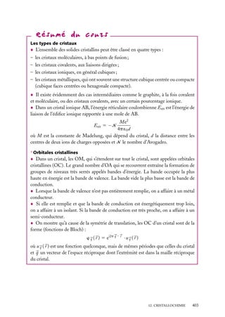 Les types de cristaux

L’ensemble des solides cristallins peut être classé en quatre types :
– les cristaux moléculaires, à bas points de fusion ;
– les cristaux covalents, aux liaisons dirigées ;
– les cristaux ioniques, en général cubiques ;
– les cristaux métalliques, qui ont souvent une structure cubique centrée ou compacte
(cubique faces centrées ou hexagonale compacte).
Il existe évidemment des cas intermédiaires comme le graphite, à la fois covalent
et moléculaire, ou des cristaux covalents, avec un certain pourcentage ionique.
Dans un cristal ionique AB, l’énergie réticulaire coulombienne Erét est l’énergie de
liaison de l’édiﬁce ionique rapportée à une mole de AB.
Me2
4p ´0 d
où M est la constante de Madelung, qui dépend du cristal, d la distance entre les
centres de deux ions de charges opposées et N le nombre d’Avogadro.
Erét 5 −N

∗ Orbitales cristallines

Dans un cristal, les OM, qui s’étendent sur tout le cristal, sont appelées orbitales
cristallines (OC). Le grand nombre d’OA qui se recouvrent entraîne la formation de
groupes de niveaux très serrés appelés bandes d’énergie. La bande occupée la plus
haute en énergie est la bande de valence. La bande vide la plus basse est la bande de
conduction.
Lorsque la bande de valence n’est pas entièrement remplie, on a affaire à un métal
conducteur.
Si elle est remplie et que la bande de conduction est énergétiquement trop loin,
on a affaire à un isolant. Si la bande de conduction est très proche, on a affaire à un
semi-conducteur.
On montre qu’à cause de la symétrie de translation, les OC d’un cristal sont de la
forme (fonctions de Bloch) :
w ( r ) 5 ei2p q · r · u ( r )
q

q

où u q ( r ) est une fonction quelconque, mais de mêmes périodes que celles du cristal
et q un vecteur de l’espace réciproque dont l’extrémité est dans la maille réciproque
du cristal.

12. CRISTALLOCHIMIE

403

 