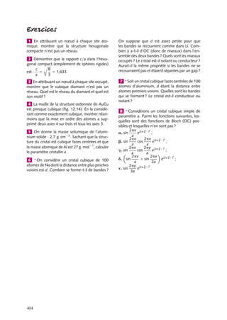 1 En attribuant un nœud à chaque site atomique, montrer que la structure hexagonale
compacte n’est pas un réseau.
2 Démontrer que le rapport c/a dans l’hexagonal compact (empilement de sphères rigides)
8
c
5 1,633.
est : 5
a
3
3 En attribuant un nœud à chaque site occupé,
montrer que le cubique diamant n’est pas un
réseau. Quel est le réseau du diamant et quel est
son motif ?
4 La maille de la structure ordonnée de AuCu
est presque cubique (ﬁg. 12.14). En la considérant comme exactement cubique, montrer néanmoins que la mise en ordre des atomes a supprimé deux axes 4 sur trois et tous les axes 3.
5 On donne la masse volumique de l’aluminium solide : 2,7 g · cm−3 . Sachant que la structure du cristal est cubique faces centrées et que
la masse atomique de Al est 27 g · mol−1 , calculer
le paramètre cristallin a.
6 ∗ On considère un cristal cubique de 100
atomes de Na dont la distance entre plus proches
voisins est d. Combien se forme-t-il de bandes ?

404

On suppose que d est assez petite pour que
les bandes se recouvrent comme dans Li. Combien y a-t-il d’OC (donc de niveaux) dans l’ensemble des deux bandes ? Quels sont les niveaux
occupés ? Le cristal est-il isolant ou conducteur ?
Aurait-il la même propriété si les bandes ne se
recouvraient pas et étaient séparées par un gap ?
7 ∗ Soit un cristal cubique faces centrées de 100
atomes d’aluminium, d étant la distance entre
atomes premiers voisins. Quelles sont les bandes
qui se forment ? Le cristal est-il conducteur ou
isolant ?
8 ∗ Considérons un cristal cubique simple de
paramètre a. Parmi les fonctions suivantes, lesquelles sont des fonctions de Bloch (OC) possibles et lesquelles n’en sont pas ?
2px i2p q · r
e
;
a. sin
a
2px i2p q · r
2px
cos
e
;
b. sin
a
a
2py i2p q · r
2px
cos
e
;
g. sin
a
a
2px
2px
1 sin
ei2p q · r ;
d. sin
a
2a
2py i2p q · r
e
´. sin
.
3a

 