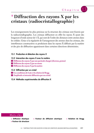C h a p i t r e

13

∗ Diffraction des rayons X par les
cristaux (radiocristallographie)
Les renseignements les plus précieux sur la structure des cristaux sont fournis par
la radiocristallographie. Les cristaux diffractent en effet les rayons X ayant des
longueurs d’onde autour de 1 Å, qui sont de l’ordre des distances entre atomes dans
les solides. Grâce à la régularité de l’arrangement des atomes dans les cristaux, des
interférences constructives se produisent dans les rayons X diffusés par la matière
et des pics de diffraction apparaissent dans certaines directions déterminées.
13.1 Production et détection des rayons X
13.2 Interaction des rayons X avec la matière
1 Diffusion des rayons X par une particule chargée (électron, proton)
2 Diffusion des rayons X par un atome
3 Diffusion des rayons X par la matière
13.3 Diffraction par un cristal
1 Les conditions de Laüe et la relation de Bragg
2 Amplitude et intensité diffractées par un cristal
13.4 Méthodes expérimentales de diffraction X

Mots-clés
• Diffusion élastique

• Facteur de diffusion atomique

• Relation de Bragg

• Facteur de structure

13. ∗ DIFFRACTION DES RAYONS X PAR LES CRISTAUX (RADIOCRISTALLOGRAPHIE)

405

 