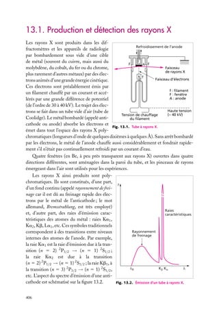 13.1. Production et détection des rayons X
Les rayons X sont produits dans les difRefroidissement de l’anode
fractomètres et les appareils de radiologie
par bombardement sous vide d’une cible
de métal (souvent du cuivre, mais aussi du
F
A F
Faisceau
molybdène, du cobalt, du fer ou du chrome,
de rayons X
plus rarement d’autres métaux) par des élecf
Faisceau d’électrons
trons animés d’une grande énergie cinétique.
Ces électrons sont préalablement émis par
f : filament
un ﬁlament chauffé par un courant et accéF : fenêtre
A : anode
lérés par une grande différence de potentiel
(de l’ordre de 30 à 40 kV). Le trajet des élecHaute tension
trons se fait dans un tube vide d’air (tube de
(~ 40 kV)
Tension de chauffage
Coolidge). Le métal bombardé (appelé antidu filament
cathode ou anode) absorbe les électrons et
Fig. 13.1. Tube à rayons X.
émet dans tout l’espace des rayons X polychromatiques (longueurs d’onde de quelques dixièmes à quelques Å). Sans arrêt bombardé
par les électrons, le métal de l’anode chauffe aussi considérablement et fondrait rapidement s’il n’était pas continuellement refroidi par un courant d’eau.
Quatre fenêtres (en Be, à peu près transparent aux rayons X) ouvertes dans quatre
directions différentes, sont aménagées dans la paroi du tube, et les pinceaux de rayons
émergeant dans l’air sont utilisés pour les expériences.
Les rayons X ainsi produits sont polychromatiques. Ils sont constitués, d’une part,
I
d’un fond continu (appelé rayonnement de freinage car il est dû au freinage rapide des électrons par le métal de l’anticathode ; le mot
allemand, Bremsstrahlung, est très employé)
Raies
et, d’autre part, des raies d’émission caraccaractéristiques
téristiques des atomes du métal : raies Ka1 ,
Ka2 , Kb, La1 , etc. Ces symboles traditionnels
Rayonnement
correspondent à des transitions entre niveaux
de freinage
internes des atomes de l’anode. Par exemple,
la raie Ka1 est la raie d’émission due à la transition (n 5 2) 2 P3/2 → (n 5 1) 2 S1/2 ;
la raie Ka2 est due à la transition
(n 5 2) 2 P1/2 → (n 5 1) 2 S1/2 ; la raie Kb1 , à
λ0
Kβ Kα
λ
la transition (n 5 3) 2 P3/2 → (n 5 1) 2 S1/2 ,
etc. L’aspect du spectre d’émission d’une anticathode est schématisé sur la ﬁgure 13.2.
Fig. 13.2. Émission d’un tube à rayons X.
406

 
