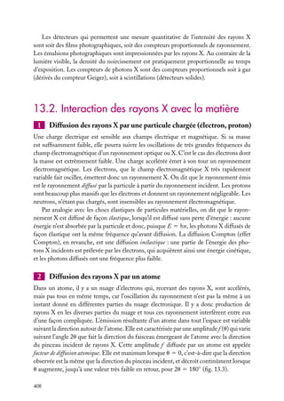 Les détecteurs qui permettent une mesure quantitative de l’intensité des rayons X
sont soit des ﬁlms photographiques, soit des compteurs proportionnels de rayonnement.
Les émulsions photographiques sont impressionnées par les rayons X. Au contraire de la
lumière visible, la densité du noircissement est pratiquement proportionnelle au temps
d’exposition. Les compteurs de photons X sont des compteurs proportionnels soit à gaz
(dérivés du compteur Geiger), soit à scintillations (détecteurs solides).

13.2. Interaction des rayons X avec la matière
1

Diffusion des rayons X par une particule chargée (électron, proton)

Une charge électrique est sensible aux champs électrique et magnétique. Si sa masse
est sufﬁsamment faible, elle pourra suivre les oscillations de très grandes fréquences du
champ électromagnétique d’un rayonnement optique ou X. C’est le cas des électrons dont
la masse est extrêmement faible. Une charge accélérée émet à son tour un rayonnement
électromagnétique. Les électrons, que le champ électromagnétique X très rapidement
variable fait osciller, émettent donc un rayonnement X. On dit que le rayonnement émis
est le rayonnement diffusé par la particule à partir du rayonnement incident. Les protons
sont beaucoup plus massifs que les électrons et donnent un rayonnement négligeable. Les
neutrons, n’étant pas chargés, sont insensibles au rayonnement électromagnétique.
Par analogie avec les chocs élastiques de particules matérielles, on dit que le rayonnement X est diffusé de façon élastique, lorsqu’il est diffusé sans perte d’énergie : aucune
énergie n’est absorbée par la particule et donc, puisque E 5 hn, les photons X diffusés de
façon élastique ont la même fréquence qu’avant diffusion. La diffusion Compton (effet
Compton), en revanche, est une diffusion inélastique : une partie de l’énergie des photons X incidents est prélevée par les électrons, qui acquièrent ainsi une énergie cinétique,
et les photons diffusés ont une fréquence plus faible.

2

Diffusion des rayons X par un atome

Dans un atome, il y a un nuage d’électrons qui, recevant des rayons X, sont accélérés,
mais pas tous en même temps, car l’oscillation du rayonnement n’est pas la même à un
instant donné en différentes parties du nuage électronique. Il y a donc production de
rayons X en les diverses parties du nuage et tous ces rayonnement interfèrent entre eux
d’une façon compliquée. L’émission résultante d’un atome dans tout l’espace est variable
suivant la direction autour de l’atome. Elle est caractérisée par une amplitude f (u) qui varie
suivant l’angle 2u que fait la direction du faisceau émergeant de l’atome avec la direction
du pinceau incident de rayons X. Cette amplitude f diffusée par un atome est appelée
facteur de diffusion atomique. Elle est maximum lorsque u 5 0, c’est-à-dire que la direction
observée est la même que la direction du pinceau incident, et décroît continûment lorsque
u augmente, jusqu’à une valeur très faible en retour, pour 2u 5 180◦ (ﬁg. 13.3).
408

 