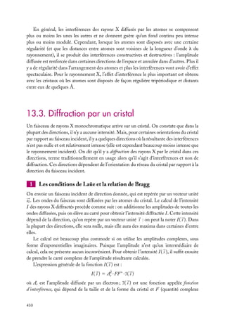 En général, les interférences des rayons X diffusés par les atomes se compensent
plus ou moins les unes les autres et ne donnent guère qu’un fond continu peu intense
plus ou moins modulé. Cependant, lorsque les atomes sont disposés avec une certaine
régularité (et que les distances entre atomes sont voisines de la longueur d’onde l du
rayonnement), il se produit des interférences constructives et destructives : l’amplitude
diffusée est renforcée dans certaines directions de l’espace et annulée dans d’autres. Plus il
y a de régularité dans l’arrangement des atomes et plus les interférences vont avoir d’effet
spectaculaire. Pour le rayonnement X, l’effet d’interférence le plus important est obtenu
avec les cristaux où les atomes sont disposés de façon régulière tripériodique et distants
entre eux de quelques Å.

13.3. Diffraction par un cristal
Un faisceau de rayons X monochromatique arrive sur un cristal. On constate que dans la
plupart des directions, il n’y a aucune intensité. Mais, pour certaines orientations du cristal
par rapport au faisceau incident, il y a quelques directions où la résultante des interférences
n’est pas nulle et est relativement intense (elle est cependant beaucoup moins intense que
le rayonnement incident). On dit qu’il y a diffraction des rayons X par le cristal dans ces
directions, terme traditionnellement en usage alors qu’il s’agit d’interférences et non de
diffraction. Ces directions dépendent de l’orientation du réseau du cristal par rapport à la
direction du faisceau incident.

1

Les conditions de Laüe et la relation de Bragg

On envoie un faisceau incident de direction donnée, qui est repérée par un vecteur unité
s0 . Les ondes du faisceau sont diffusées par les atomes du cristal. Le calcul de l’intensité
I des rayons X diffractés procède comme suit : on additionne les amplitudes de toutes les
ondes diffusées, puis on élève au carré pour obtenir l’intensité diffractée I . Cette intensité
dépend de la direction, qu’on repère par un vecteur unité s : on peut la noter I ( s ). Dans
la plupart des directions, elle sera nulle, mais elle aura des maxima dans certaines d’entre
elles.
Le calcul est beaucoup plus commode si on utilise les amplitudes complexes, sous
forme d’exponentielles imaginaires. Puisque l’amplitude n’est qu’un intermédiaire de
calcul, cela ne présente aucun inconvénient. Pour obtenir l’intensité I ( s ), il sufﬁt ensuite
de prendre le carré complexe de l’amplitude résultante calculée.
L’expression générale de la fonction I ( s ) est :
I ( s ) 5 A2 · FF ∗ · Á( s )
e
où Ae est l’amplitude diffusée par un électron ; Á( s ) est une fonction appelée fonction
d’interférence, qui dépend de la taille et de la forme du cristal et F (quantité complexe
410

 